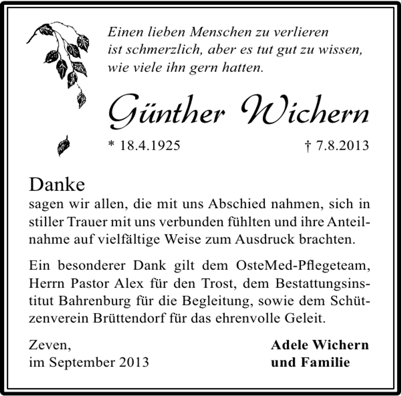<p>Einen lieben Menschen zu verlieren<br />ist schmerzlich, aber es tut gut zu wissen,<br />wie viele ihn gern hatten.</p><p>Günther Wichern<br />* 18.4.1925</p><p>† 7.8.2013</p><p>Danke</p><p>sagen wir allen, die mit uns Abschied nahmen, sich in<br />stiller Trauer mit uns verbunden fühlten und ihre Anteilnahme auf vielfältige Weise zum Ausdruck brachten.<br />Ein besonderer Dank gilt dem OsteMed-Pﬂegeteam,<br />Herrn Pastor Alex für den Trost, dem Bestattungsinstitut Bahrenburg für die Begleitung, sowie dem Schützenverein Brüttendorf für das ehrenvolle Geleit.<br />Zeven,<br />im September 2013</p><p>Adele Wichern<br />und Familie</p>