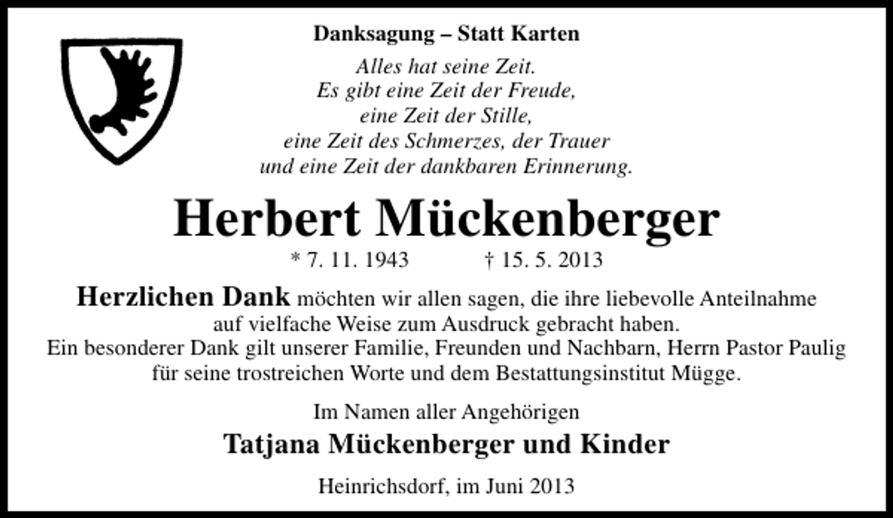 <p>Danksagung – Statt Karten<br />Alles hat seine Zeit.<br />Es gibt eine Zeit der Freude,<br />eine Zeit der Stille,<br />eine Zeit des Schmerzes, der Trauer<br />und eine Zeit der dankbaren Erinnerung.</p><p>Herbert Mückenberger<br />* 7. 11. 1943</p><p>† 15. 5. 2013</p><p>Herzlichen Dank möchten wir allen sagen, die ihre liebevolle Anteilnahme</p><p>auf vielfache Weise zum Ausdruck gebracht haben.<br />Ein besonderer Dank gilt unserer Familie, Freunden und Nachbarn, Herrn Pastor Paulig<br />für seine trostreichen Worte und dem Bestattungsinstitut Mügge.<br />Im Namen aller Angehörigen</p><p>Tatjana Mückenberger und Kinder<br />Heinrichsdorf, im Juni 2013</p>