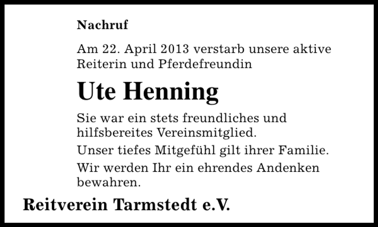 <p>Nachruf<br />Am 22. April 2013 verstarb unsere aktive<br />Reiterin und Pferdefreundin</p><p>Ute Henning<br />Sie war ein stets freundliches und<br />hilfsbereites Vereinsmitglied.<br />Unser tiefes Mitgefühl gilt ihrer Familie.<br />Wir werden Ihr ein ehrendes Andenken<br />bewahren.</p><p>Reitverein Tarmstedt e.V.</p>