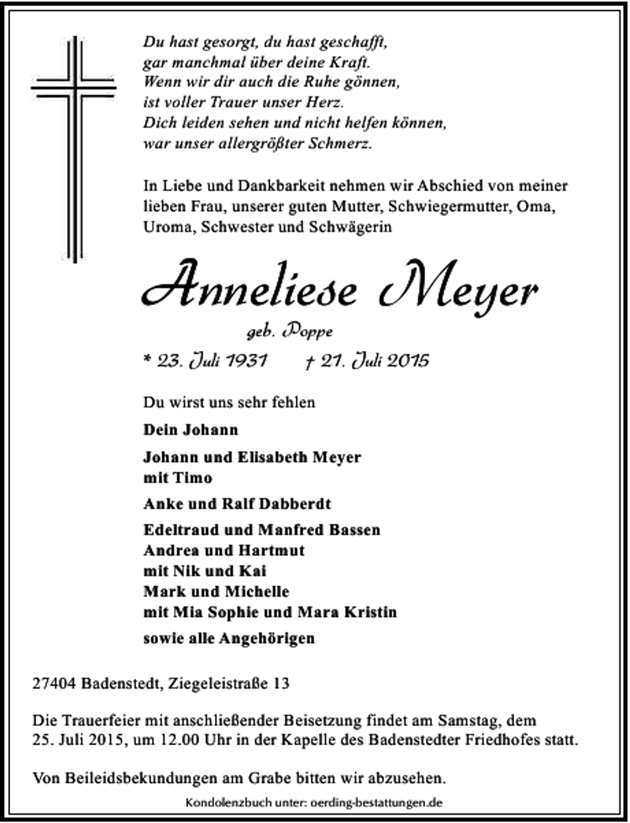 <p>Du hast gesorgt, du hast geschafft,<br />gar manchmal über deine Kraft.<br />Wenn wir dir auch die Ruhe gönnen,<br />ist voller Trauer unser Herz.<br />Dich leiden sehen und nicht helfen können,<br />war unser allergrößter Schmerz.<br />In Liebe und Dankbarkeit nehmen wir Abschied von meiner<br />lieben Frau, unserer guten Mutter, Schwiegermutter, Oma,<br />Uroma, Schwester und Schwägerin</p><p>Anneliese Meyer<br />geb. Poppe</p><p>* 23. Juli 1931</p><p>† 21. Juli 2015</p><p>Du wirst uns sehr fehlen<br />Dein Johann<br />Johann und Elisabeth Meyer<br />mit Timo<br />Anke und Ralf Dabberdt<br />Edeltraud und Manfred Bassen<br />Andrea und Hartmut<br />mit Nik und Kai<br />Mark und Michelle<br />mit Mia Sophie und Mara Kristin<br />sowie alle Angehörigen<br />27404 Badenstedt, Ziegeleistraße 13<br />Die Trauerfeier mit anschließender Beisetzung findet am Samstag, dem<br />25. Juli 2015, um 12.00 Uhr in der Kapelle des Badenstedter Friedhofes statt.<br />Von Beileidsbekundungen am Grabe bitten wir abzusehen.<br />Kondolenzbuch unter: oerding-bestattungen.de</p>