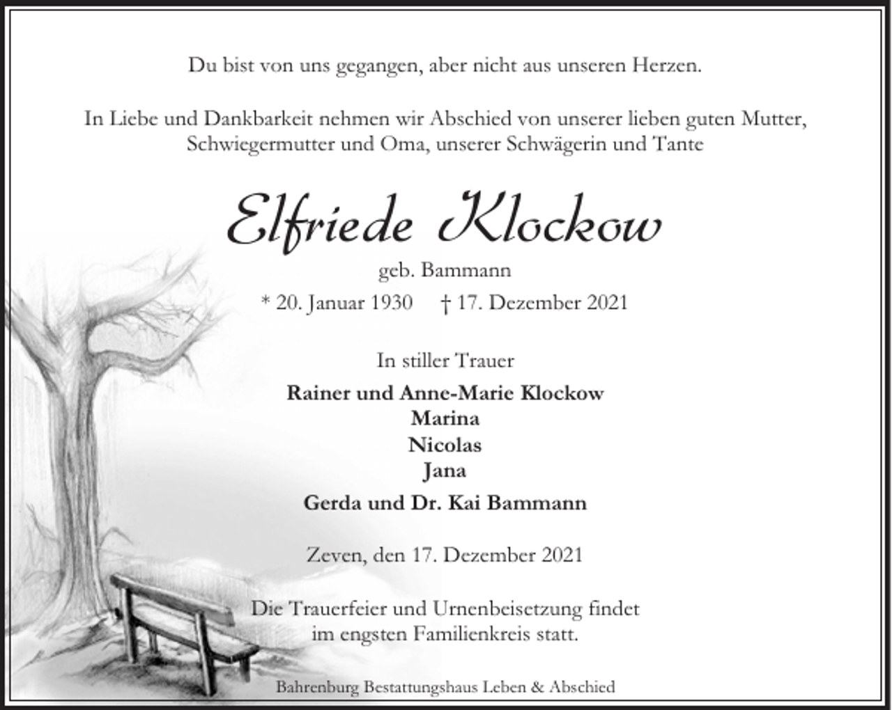 <p>Du bist von uns gegangen, aber nicht aus unseren Herzen.<br />In Liebe und Dankbarkeit nehmen wir Abschied von unserer lieben guten Mutter,<br />Schwiegermutter und Oma, unserer Schwägerin und Tante</p><p>Elfriede Klockow<br />geb. Bammann<br />* 20. Januar 1930 † 17. Dezember 2021<br />In stiller Trauer<br />Rainer und Anne-Marie Klockow<br />Marina<br />Nicolas<br />Jana<br />Gerda und Dr. Kai Bammann<br />Zeven, den 17. Dezember 2021<br />Die Trauerfeier und Urnenbeisetzung findet<br />im engsten Familienkreis statt.<br />Bahrenburg Bestattungshaus Leben &amp; Abschied</p>