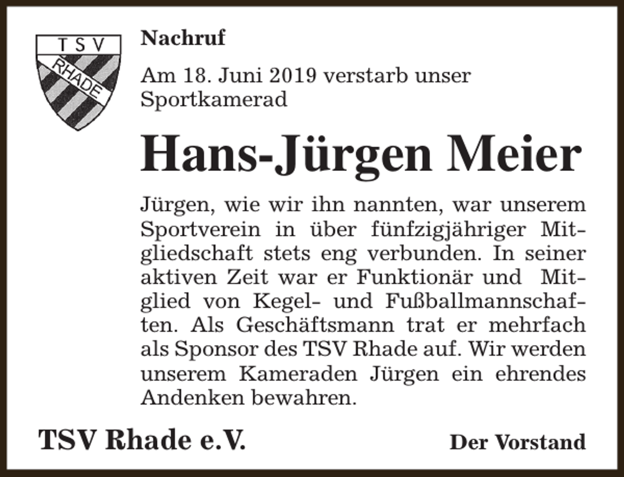 <p>Nachruf<br />Am 18. Juni 2019 verstarb unser<br />Sportkamerad</p><p>Hans-Jürgen Meier<br />Jürgen, wie wir ihn nannten, war unserem<br />Sportverein in über fünfzigjähriger Mitgliedschaft stets eng verbunden. In seiner<br />aktiven Zeit war er Funktionär und Mitglied von Kegel- und Fußballmannschaften. Als Geschäftsmann trat er mehrfach<br />als Sponsor des TSV Rhade auf. Wir werden<br />unserem Kameraden Jürgen ein ehrendes<br />Andenken bewahren.</p><p>TSV Rhade e.V.</p><p>Der Vorstand</p>