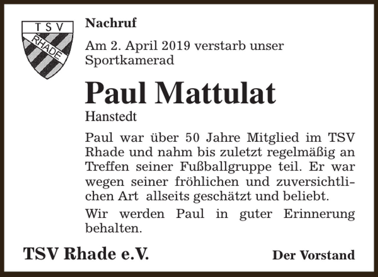<p>Nachruf<br />Am 2. April 2019 verstarb unser<br />Sportkamerad</p><p>Paul Mattulat<br />Hanstedt</p><p>Paul war über 50 Jahre Mitglied im TSV<br />Rhade und nahm bis zuletzt regelmäßig an<br />Treffen seiner Fußballgruppe teil. Er war<br />wegen seiner fröhlichen und zuversichtlichen Art allseits geschätzt und beliebt.<br />Wir werden Paul in guter Erinnerung<br />behalten.</p><p>TSV Rhade e.V.</p><p>Der Vorstand</p>