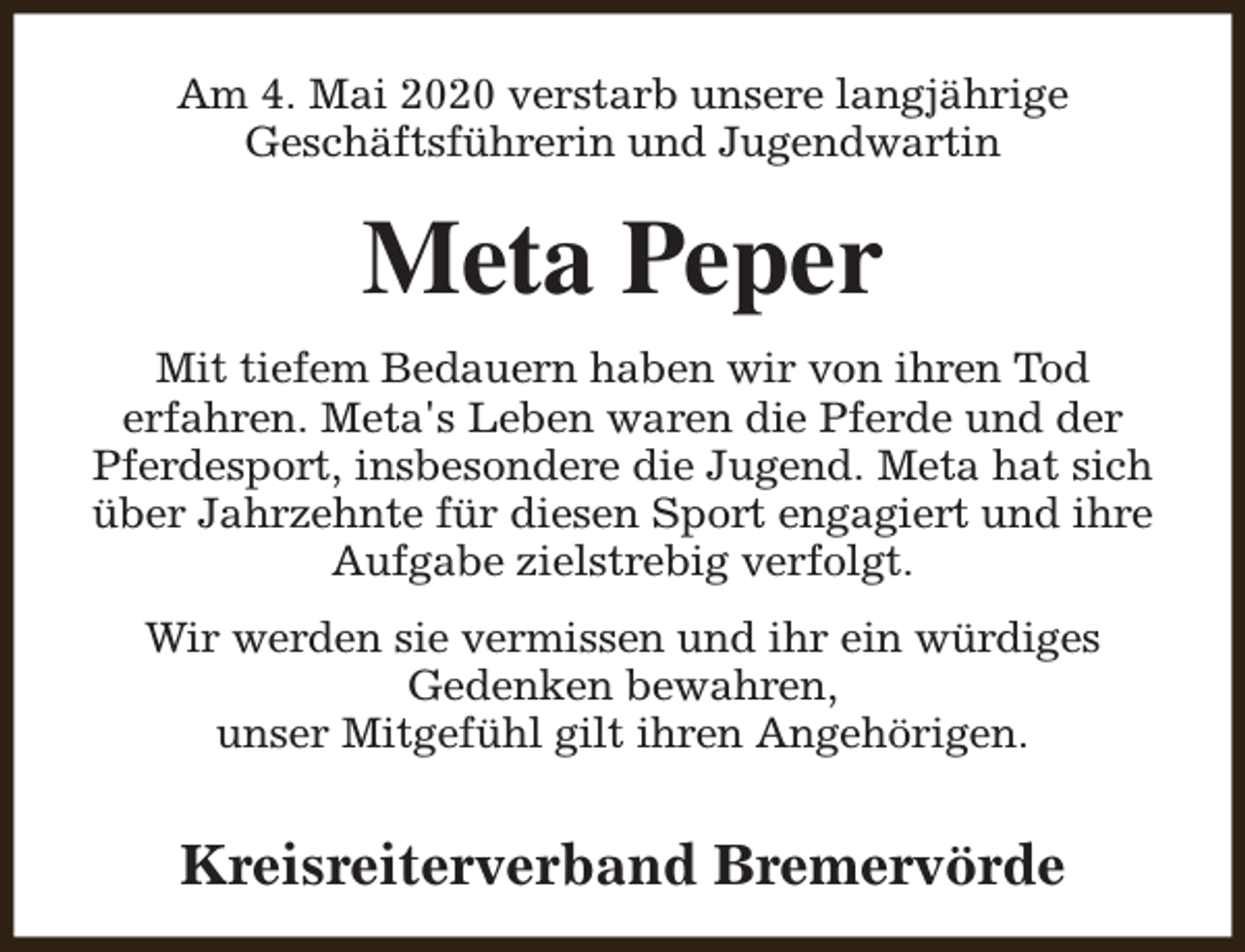 <p>Am 4. Mai 2020 verstarb unsere langjährige<br />Geschäftsführerin und Jugendwartin</p><p>Meta Peper<br />Mit tiefem Bedauern haben wir von ihren Tod<br />erfahren. Meta's Leben waren die Pferde und der<br />Pferdesport, insbesondere die Jugend. Meta hat sich<br />über Jahrzehnte für diesen Sport engagiert und ihre<br />Aufgabe zielstrebig verfolgt.<br />Wir werden sie vermissen und ihr ein würdiges<br />Gedenken bewahren,<br />unser Mitgefühl gilt ihren Angehörigen.</p><p>Kreisreiterverband Bremervörde</p>
