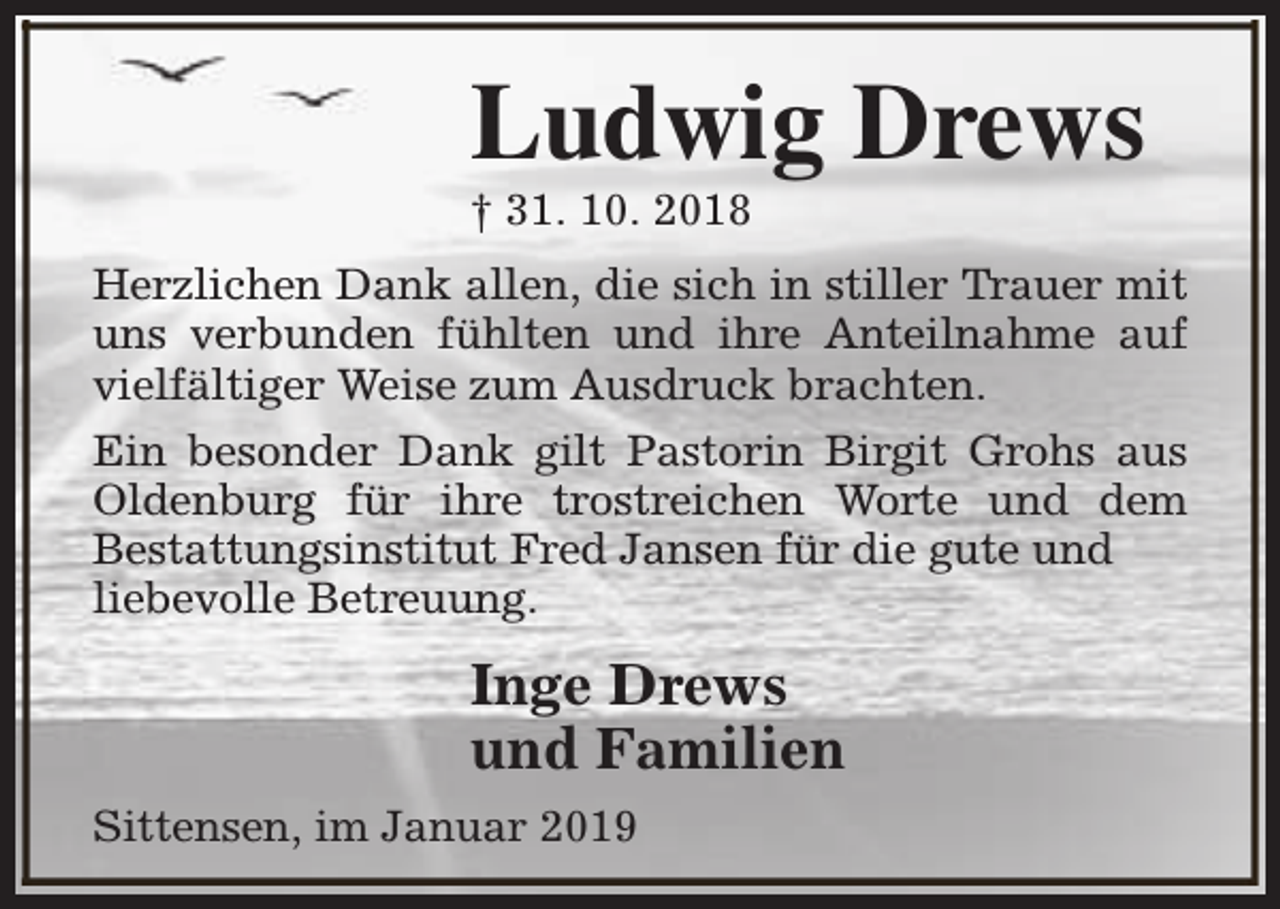 <p>Ludwig Drews<br />† 31. 10. 2018</p><p>Herzlichen Dank allen, die sich in stiller Trauer mit<br />uns verbunden fühlten und ihre Anteilnahme auf<br />vielfältiger Weise zum Ausdruck brachten.<br />Ein besonder Dank gilt Pastorin Birgit Grohs aus<br />Oldenburg für ihre trostreichen Worte und dem<br />Bestattungsinstitut Fred Jansen für die gute und<br />liebevolle Betreuung.</p><p>Inge Drews<br />und Familien<br />Sittensen, im Januar 2019</p>