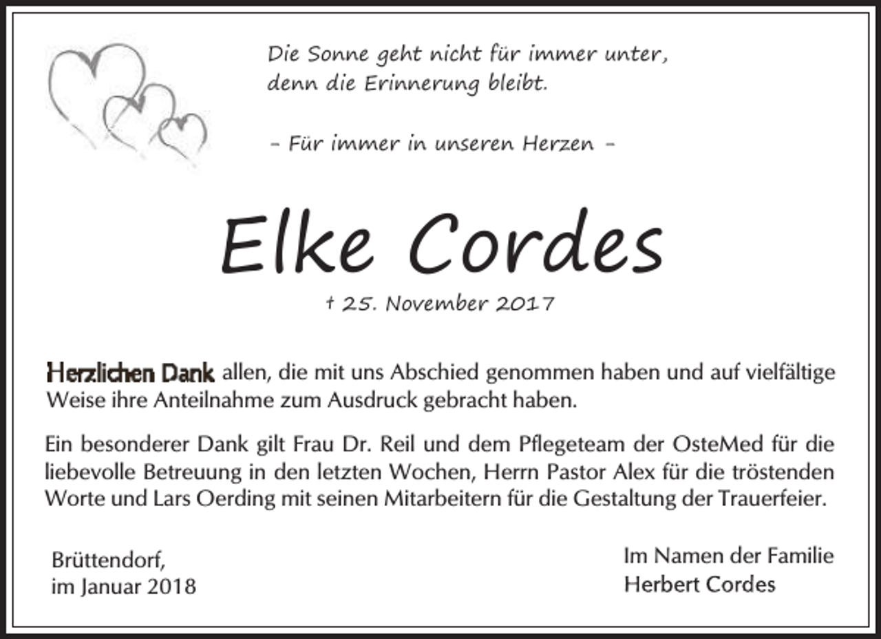 <p>Die Sonne geht nicht für immer unter,<br />denn die Erinnerung bleibt.<br />- Für immer in unseren Herzen -</p><p>Elke Cordes<br />† 25. November 2017</p><p>allen, die mit uns Abschied genommen haben und auf vielfältige<br />Weise ihre Anteilnahme zum Ausdruck gebracht haben.<br />Ein besonderer Dank gilt Frau Dr. Reil und dem Pflegeteam der OsteMed für die<br />liebevolle Betreuung in den letzten Wochen, Herrn Pastor Alex für die tröstenden<br />Worte und Lars Oerding mit seinen Mitarbeitern für die Gestaltung der Trauerfeier.<br />Brüttendorf,<br />im Januar 2018</p><p>Im Namen der Familie</p>