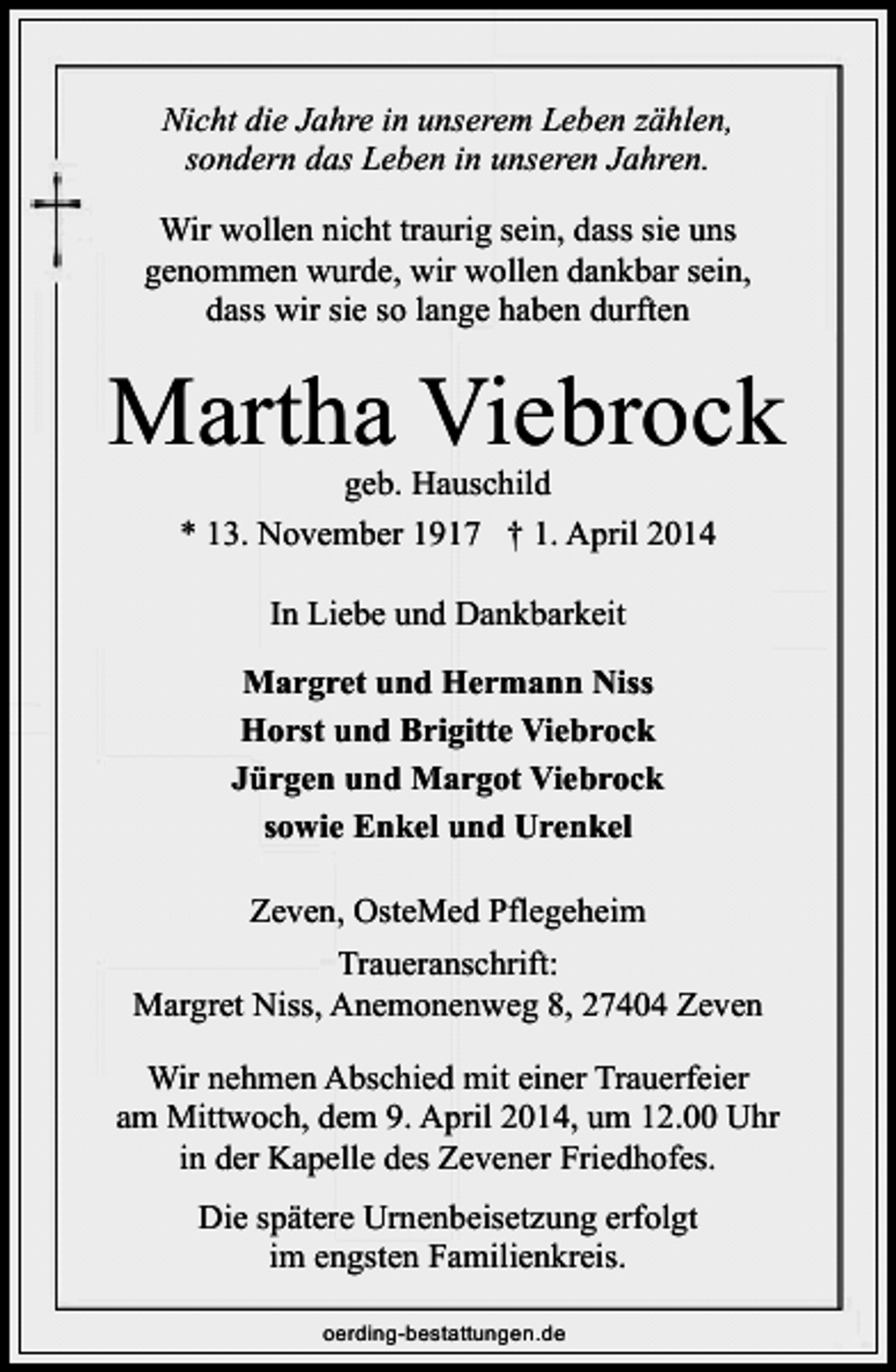 <p>Nicht die Jahre in unserem Leben zählen,<br />sondern das Leben in unseren Jahren.<br />Wir wollen nicht traurig sein, dass sie uns<br />genommen wurde, wir wollen dankbar sein,<br />dass wir sie so lange haben durften</p><p>Martha Viebrock<br />geb. Hauschild<br />* 13. November 1917 † 1. April 2014<br />In Liebe und Dankbarkeit<br />Margret und Hermann Niss<br />Horst und Brigitte Viebrock<br />Jürgen und Margot Viebrock<br />sowie Enkel und Urenkel<br />Zeven, OsteMed Pflegeheim<br />Traueranschrift:<br />Margret Niss, Anemonenweg 8, 27404 Zeven<br />Wir nehmen Abschied mit einer Trauerfeier<br />am Mittwoch, dem 9. April 2014, um 12.00 Uhr<br />in der Kapelle des Zevener Friedhofes.<br />Die spätere Urnenbeisetzung erfolgt<br />im engsten Familienkreis.<br />oerding-bestattungen.de</p>