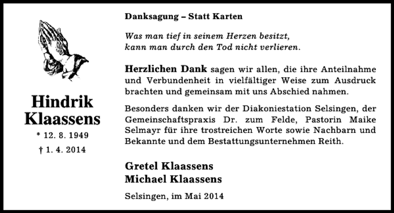 <p>Danksagung – Statt Karten<br />Was man tief in seinem Herzen besitzt,<br />kann man durch den Tod nicht verlieren.</p><p>Herzlichen Dank sagen wir allen, die ihre Anteilnahme</p><p>Hindrik<br />Klaassens<br />* 12. 8. 1949<br />† 1. 4. 2014</p><p>und Verbundenheit in vielfältiger Weise zum Ausdruck<br />brachten und gemeinsam mit uns Abschied nahmen.</p><p>Besonders danken wir der Diakoniestation Selsingen, der<br />Gemeinschaftspraxis Dr. zum Felde, Pastorin Maike<br />Selmayr für ihre trostreichen Worte sowie Nachbarn und<br />Bekannte und dem Bestattungsunternehmen Reith.</p><p>Gretel Klaassens<br />Michael Klaassens<br />Selsingen, im Mai 2014</p>