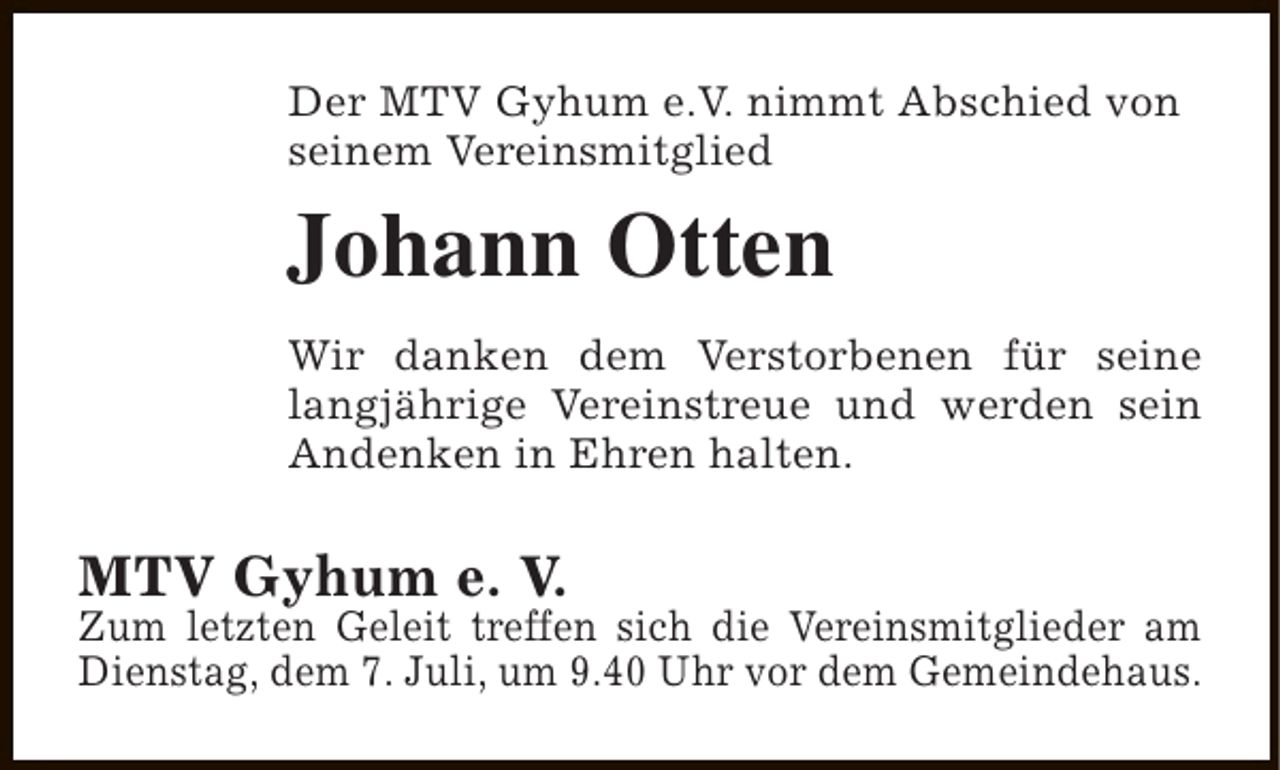 <p>Der MTV Gyhum e.V. nimmt Abschied von<br />seinem Vereinsmitglied</p><p>Johann Otten<br />Wir danken dem Verstorbenen für seine<br />langjährige Vereinstreue und werden sein<br />Andenken in Ehren halten.</p><p>MTV Gyhum e. V.</p><p>Zum letzten Geleit treffen sich die Vereinsmitglieder am<br />Dienstag, dem 7. Juli, um 9.40 Uhr vor dem Gemeindehaus.</p>