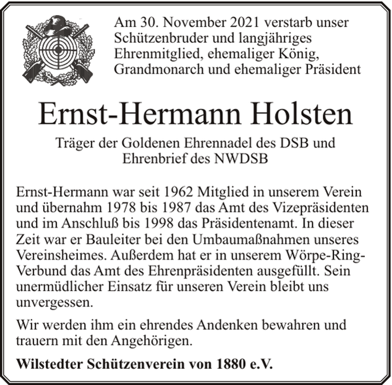 <p>Am 30. November 2021 verstarb unser<br />Schützenbruder und langjähriges<br />Ehrenmitglied, ehemaliger König,<br />Grandmonarch und ehemaliger Präsident</p><p>Ernst-Hermann Holsten<br />Träger der Goldenen Ehrennadel des DSB und<br />Ehrenbrief des NWDSB</p><p>Ernst-Hermann war seit 1962 Mitglied in unserem Verein<br />und übernahm 1978 bis 1987 das Amt des Vizepräsidenten<br />und im Anschluß bis 1998 das Präsidentenamt. In dieser<br />Zeit war er Bauleiter bei den Umbaumaßnahmen unseres<br />Vereinsheimes. Außerdem hat er in unserem Wörpe-RingVerbund das Amt des Ehrenpräsidenten ausgefüllt. Sein<br />unermüdlicher Einsatz für unseren Verein bleibt uns<br />unvergessen.<br />Wir werden ihm ein ehrendes Andenken bewahren und<br />trauern mit den Angehörigen.<br />Wilstedter Schützenverein von 1880 e.V.</p>