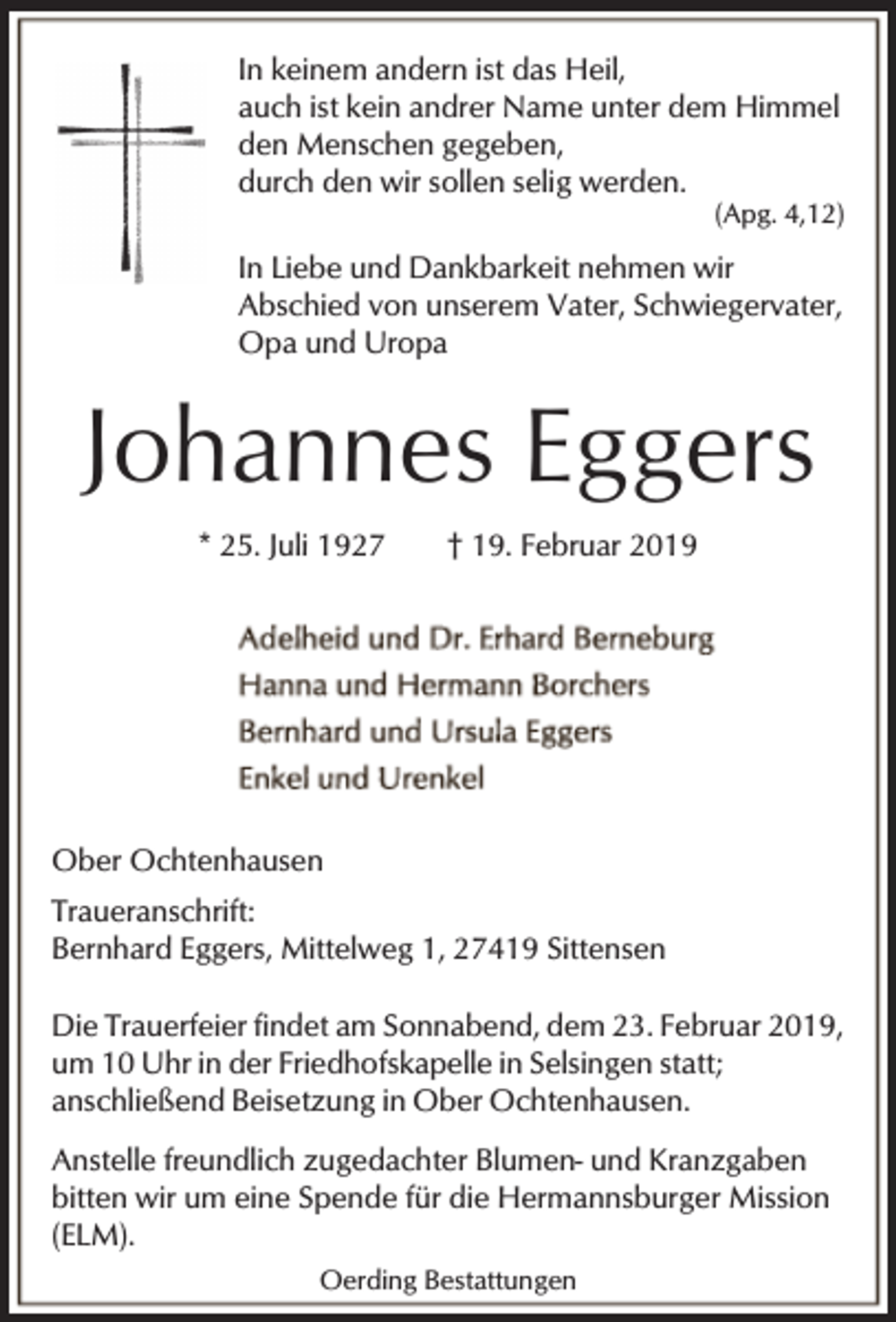 <p>In keinem andern ist das Heil,<br />auch ist kein andrer Name unter dem Himmel<br />den Menschen gegeben,<br />durch den wir sollen selig werden.</p><p>(Apg. 4,12)</p><p>In Liebe und Dankbarkeit nehmen wir<br />Abschied von unserem Vater, Schwiegervater,<br />Opa und Uropa</p><p>Johannes Eggers<br />* 25. Juli 1927</p><p>† 19. Februar 2019</p><p>Ober Ochtenhausen<br />Traueranschrift:<br />Bernhard Eggers, Mittelweg 1, 27419 Sittensen<br />Die Trauerfeier findet am Sonnabend, dem 23. Februar 2019,<br />um 10 Uhr in der Friedhofskapelle in Selsingen statt;<br />anschließend Beisetzung in Ober Ochtenhausen.<br />Anstelle freundlich zugedachter Blumen- und Kranzgaben<br />bitten wir um eine Spende für die Hermannsburger Mission<br />(ELM).<br />Oerding Bestattungen</p>