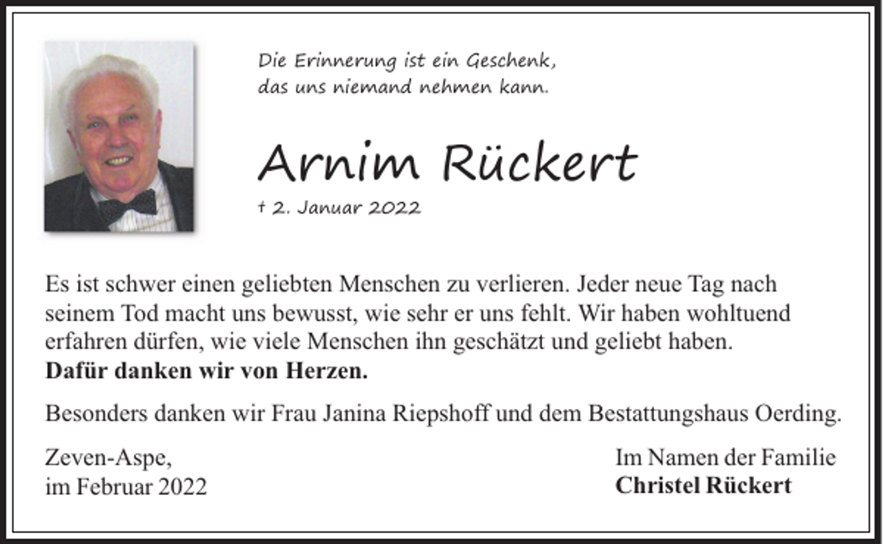 <p>Die Erinnerung ist ein Geschenk,<br />das uns niemand nehmen kann.</p><p>Arnim Rückert<br />† 2. Januar 2022</p><p>Es ist schwer einen geliebten Menschen zu verlieren. Jeder neue Tag nach<br />seinem Tod macht uns bewusst, wie sehr er uns fehlt. Wir haben wohltuend<br />erfahren dürfen, wie viele Menschen ihn geschätzt und geliebt haben.<br />Dafür danken wir von Herzen.<br />Besonders danken wir Frau Janina Riepshoff und dem Bestattungshaus Oerding.<br />Zeven-Aspe,<br />im Februar 2022</p><p>Im Namen der Familie<br />Christel Rückert</p>