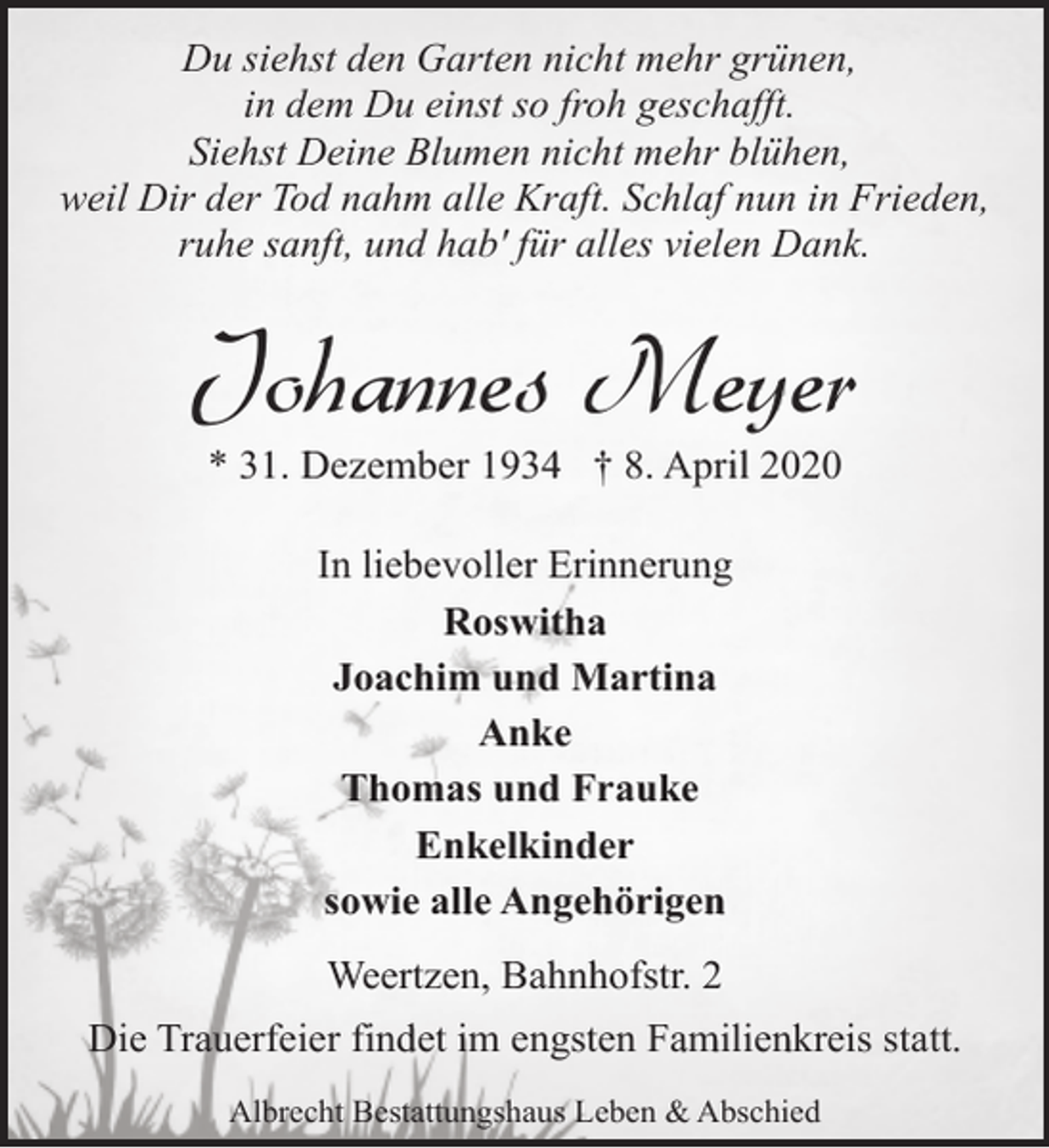 <p>Du siehst den Garten nicht mehr grünen,<br />in dem Du einst so froh geschafft.<br />Siehst Deine Blumen nicht mehr blühen,<br />weil Dir der Tod nahm alle Kraft. Schlaf nun in Frieden,<br />ruhe sanft, und hab' für alles vielen Dank.</p><p>Johannes Meyer<br />* 31. Dezember 1934 † 8. April 2020<br />In liebevoller Erinnerung<br />Roswitha<br />Joachim und Martina<br />Anke<br />Thomas und Frauke<br />Enkelkinder<br />sowie alle Angehörigen<br />Weertzen, Bahnhofstr. 2<br />Die Trauerfeier findet im engsten Familienkreis statt.<br />Albrecht Bestattungshaus Leben &amp; Abschied</p>