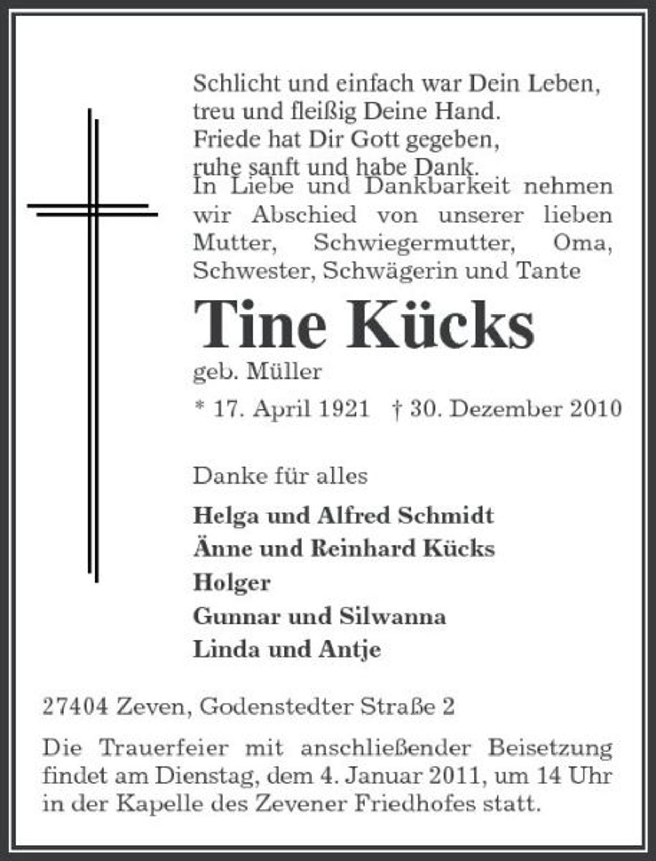 <p>Schlicht und einfach war Dein Leben, treu und fleißig Deine Hand. Friede hat Dir Gott gegeben, ruhe sanft und habe Dank. In Liebe und Dankbarkeit nehmen wir Abschied von unserer lieben Mutter, Schwiegermutter, Oma, Schwester, Schwägerin und Tante</p><p>Tine Kücks<br />geb. Müller * 17. April 1921 † 30. Dezember 2010 Danke für alles Helga und Alfred Schmidt Änne und Reinhard Kücks Holger Gunnar und Silwanna Linda und Antje 27404 Zeven, Godenstedter Straße 2 Die Trauerfeier mit anschließender Beisetzung findet am Dienstag, dem 4. Januar 2011, um 14 Uhr in der Kapelle des Zevener Friedhofes statt.</p>