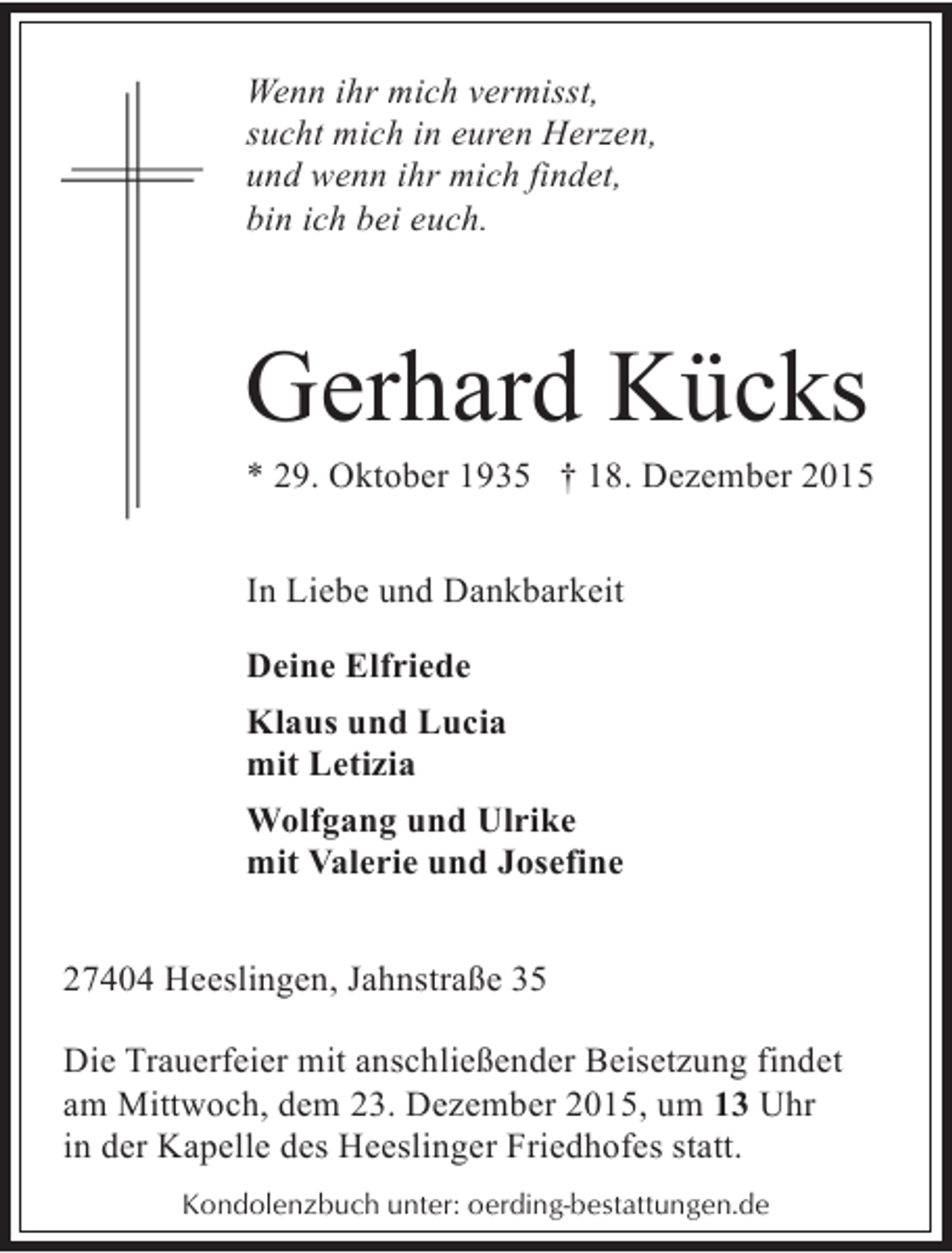 <p>Wenn ihr mich vermisst,<br />sucht mich in euren Herzen,<br />und wenn ihr mich findet,<br />bin ich bei euch.</p><p>Gerhard Kücks</p><p>* 29. Oktober 1935 † 18. Dezember 2015<br />In Liebe und Dankbarkeit<br />Deine Elfriede<br />Klaus und Lucia<br />mit Letizia<br />Wolfgang und Ulrike<br />mit Valerie und Josefine<br />27404 Heeslingen, Jahnstraße 35<br />Die Trauerfeier mit anschließender Beisetzung findet<br />am Mittwoch, dem 23. Dezember 2015, um 13 Uhr<br />in der Kapelle des Heeslinger Friedhofes statt.<br />Kondolenzbuch unter: oerding-bestattungen.de</p>