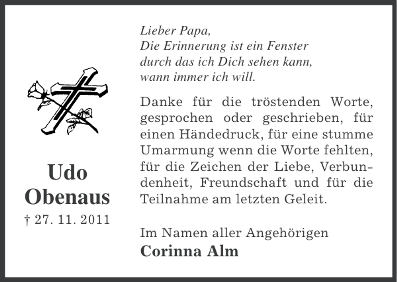 <p>Lieber Papa,<br />Die Erinnerung ist ein Fenster<br />durch das ich Dich sehen kann,<br />wann immer ich will.</p><p>Udo<br />Obenaus<br />† 27. 11. 2011</p><p>Danke für die tröstenden Worte,<br />gesprochen oder geschrieben, für<br />einen Händedruck, für eine stumme<br />Umarmung wenn die Worte fehlten,<br />für die Zeichen der Liebe, Verbundenheit, Freundschaft und für die<br />Teilnahme am letzten Geleit.<br />Im Namen aller Angehörigen</p><p>Corinna Alm</p>
