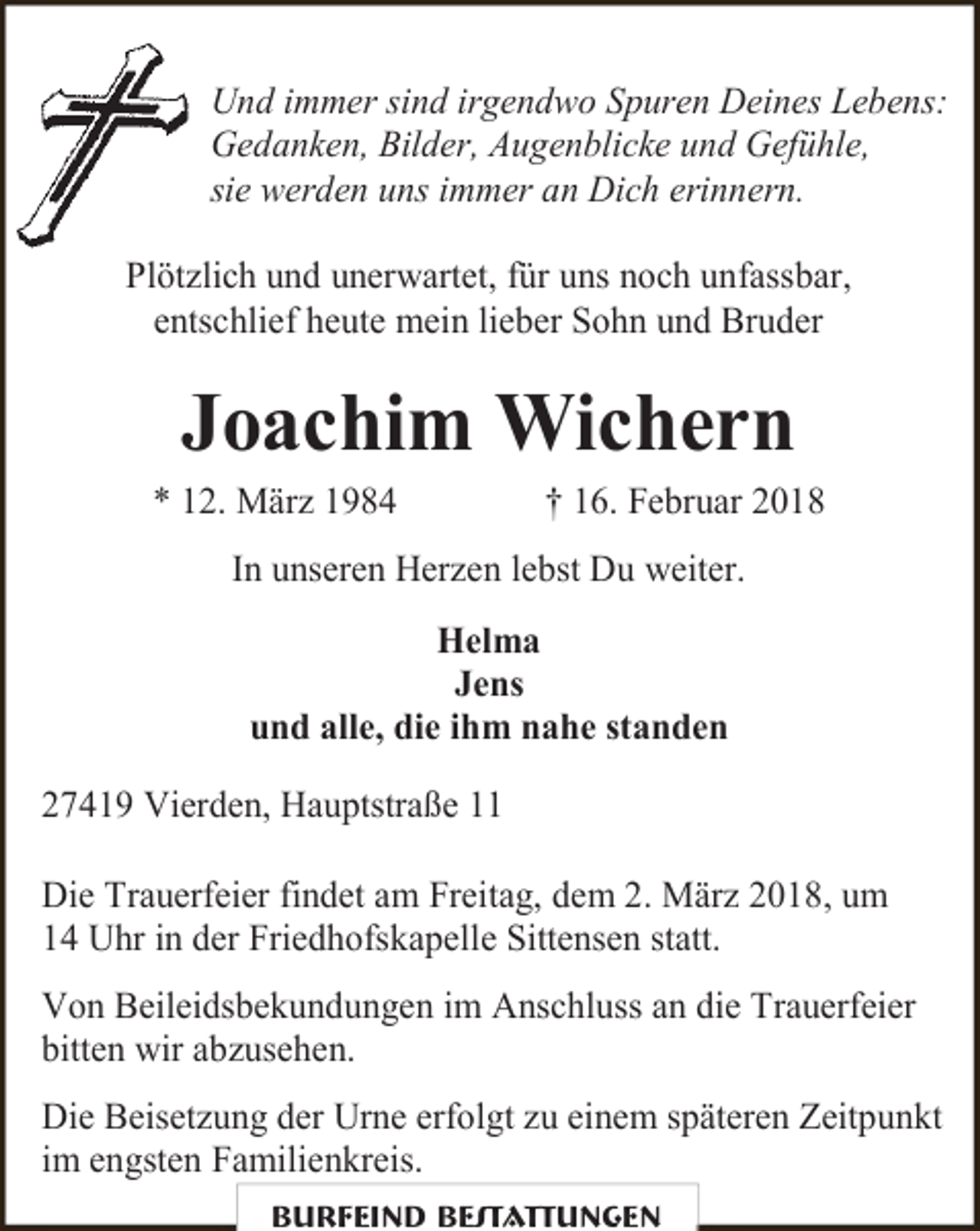 <p>Und immer sind irgendwo Spuren Deines Lebens:<br />Gedanken, Bilder, Augenblicke und Gefühle,<br />sie werden uns immer an Dich erinnern.<br />Plötzlich und unerwartet, für uns noch unfassbar,<br />entschlief heute mein lieber Sohn und Bruder</p><p>Joachim Wichern</p><p>* 12. März 1984</p><p>† 16. Februar 2018</p><p>In unseren Herzen lebst Du weiter.<br />Helma<br />Jens<br />und alle, die ihm nahe standen<br />27419 Vierden, Hauptstraße 11<br />Die Trauerfeier findet am Freitag, dem 2. März 2018, um<br />14 Uhr in der Friedhofskapelle Sittensen statt.<br />Von Beileidsbekundungen im Anschluss an die Trauerfeier<br />bitten wir abzusehen.<br />Die Beisetzung der Urne erfolgt zu einem späteren Zeitpunkt<br />im engsten Familienkreis.<br />Burfeind Bestattungen</p>