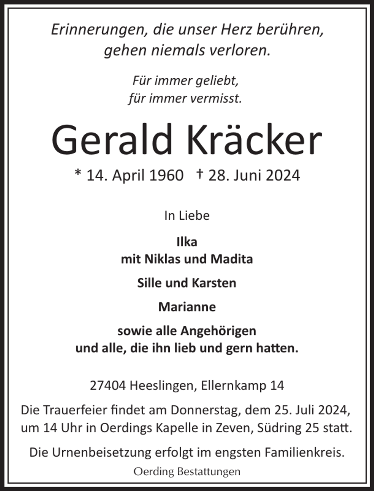 <p>Erinnerungen, die unser Herz berühren,<br />gehen niemals verloren.<br />Für immer geliebt,<br />für immer vermisst.</p>
<p>Gerald Kräcker<br />* 14. April 1960 † 28. Juni 2024<br />In Liebe<br />Ilka<br />mit Niklas und Madita<br />Sille und Karsten<br />Marianne<br />sowie alle Angehörigen<br />und alle, die ihn lieb und gern hatten.<br />27404 Heeslingen, Ellernkamp 14<br />Die Trauerfeier ﬁndet am Donnerstag, dem 25. Juli 2024,<br />um 14 Uhr in Oerdings Kapelle in Zeven, Südring 25 sta�.<br />Die Urnenbeisetzung erfolgt im engsten Familienkreis.<br />Oerding Bestattungen</p>