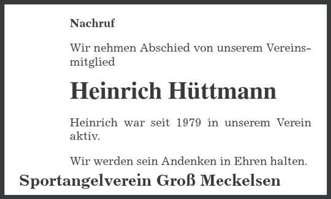 <p>Nachruf Wir nehmen Abschied von unserem Vereinsmitglied</p><p>Heinrich Hüttmann<br />Heinrich war seit 1979 in unserem Verein aktiv. Wir werden sein Andenken in Ehren halten.</p><p>Sportangelverein Groß Meckelsen</p>