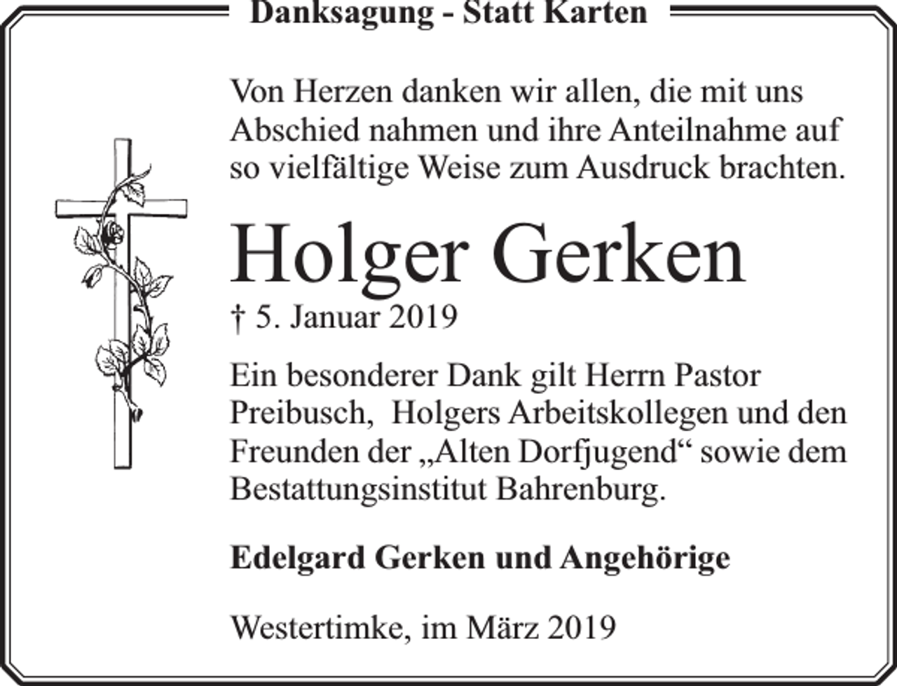 <p>Danksagung - Statt Karten<br />Von Herzen danken wir allen, die mit uns<br />Abschied nahmen und ihre Anteilnahme auf<br />so vielfä<br />fältige Weise zum Ausdruck brachten.</p><p>Holger Gerken<br />† 5. Januar 2019</p><p>Ein besonderer Dank gilt Herrn Pastor<br />Preibusch, Holgers Arbeitskollegen und den<br />Freunden der „Alten Dorfj<br />fjugend“ sowie dem<br />Bestattungsinstitut Bahrenburg.<br />Edelgard Gerken und Angehörige<br />Westertimke, im März 2019</p>