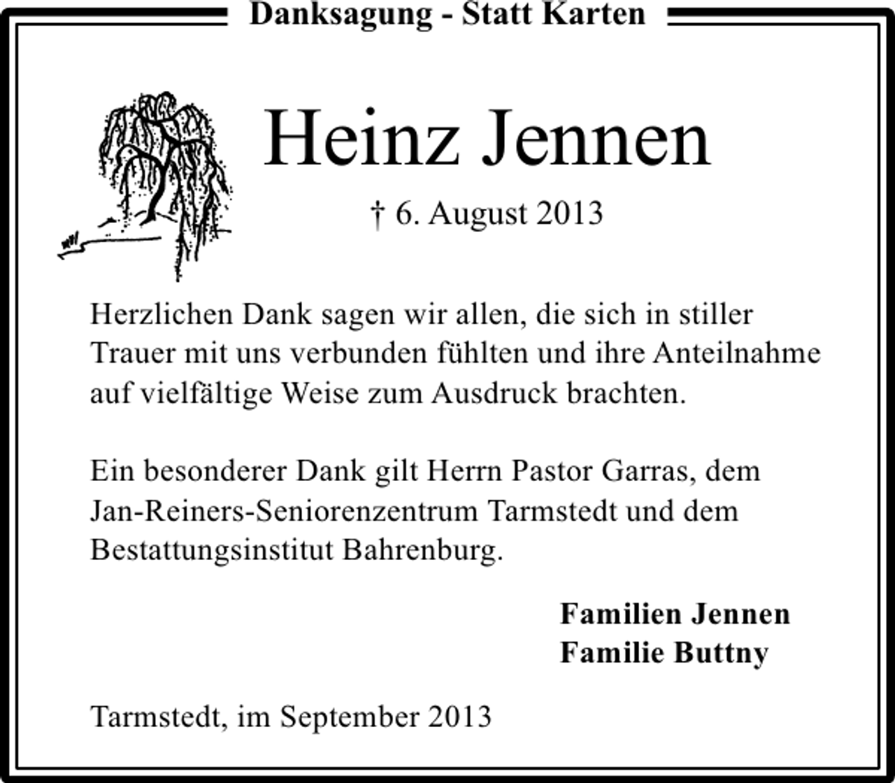 <p>Danksagung - Statt Karten</p><p>Heinz Jennen<br />† 6. August 2013</p><p>Herzlichen Dank sagen wir allen, die sich in stiller<br />Trauer mit uns verbunden fühlten und ihre Anteilnahme<br />auf vielfältige Weise zum Ausdruck brachten.<br />Ein besonderer Dank gilt Herrn Pastor Garras, dem<br />Jan-Reiners-Seniorenzentrum Tarmstedt und dem<br />Bestattungsinstitut Bahrenburg.<br />Familien Jennen<br />Familie Buttny<br />Tarmstedt, im September 2013</p>