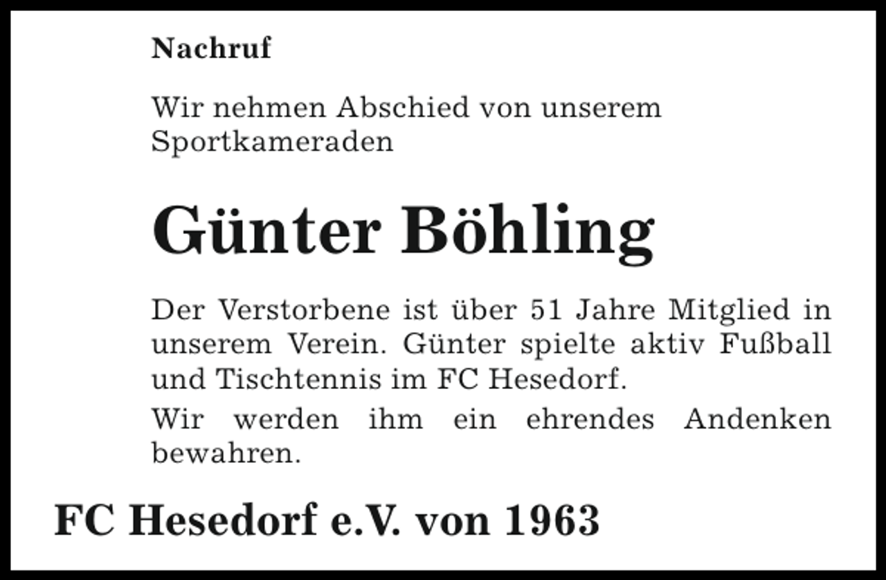 <p>Nachruf<br />Wir nehmen Abschied von unserem<br />Sportkameraden</p><p>Günter Böhling<br />Der Verstorbene ist über 51 Jahre Mitglied in<br />unserem Verein. Günter spielte aktiv Fußball<br />und Tischtennis im FC Hesedorf.<br />Wir werden ihm ein ehrendes Andenken<br />bewahren.</p><p>FC Hesedorf e.V. von 1963</p>