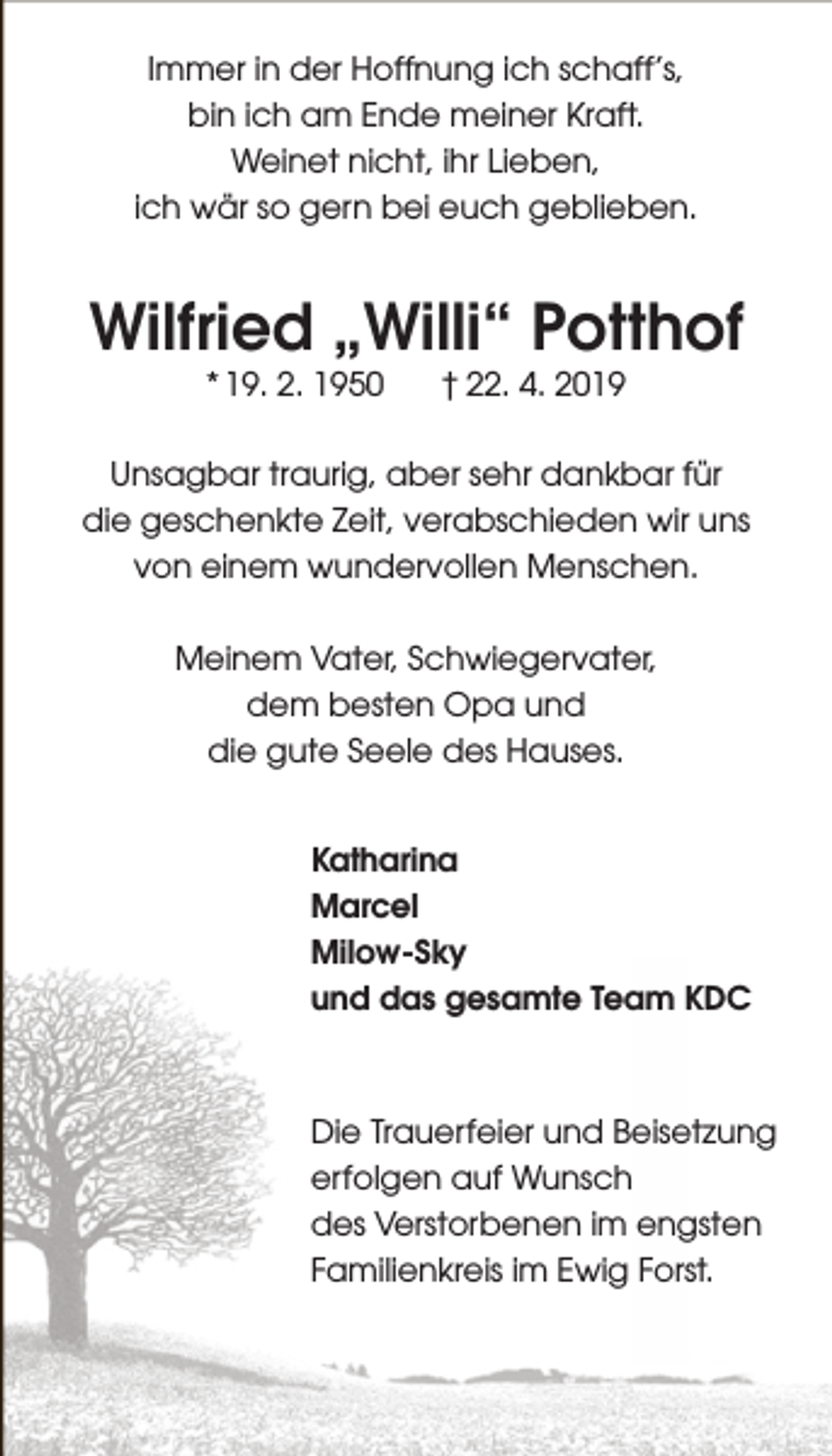 <p>Immer in der Hoffnung ich schaff’s,<br />bin ich am Ende meiner Kraft.<br />Weinet nicht, ihr Lieben,<br />ich wär so gern bei euch geblieben.</p><p>Wilfried „Willi“ Potthof<br />* 19. 2. 1950</p><p>† 22. 4. 2019</p><p>Unsagbar traurig, aber sehr dankbar für<br />die geschenkte Zeit, verabschieden wir uns<br />von einem wundervollen Menschen.<br />Meinem Vater, Schwiegervater,<br />dem besten Opa und<br />die gute Seele des Hauses.<br />Katharina<br />Marcel<br />Milow-Sky<br />und das gesamte Team KDC</p><p>Die Trauerfeier und Beisetzung<br />erfolgen auf Wunsch<br />des Verstorbenen im engsten<br />Familienkreis im Ewig Forst.</p>