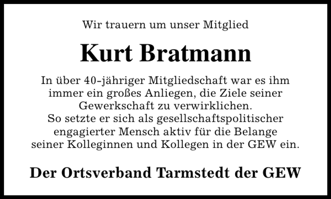 <p>Wir trauern um unser Mitglied</p><p>Kurt Bratmann<br />In über 40-jähriger Mitgliedschaft war es ihm<br />immer ein großes Anliegen, die Ziele seiner<br />Gewerkschaft zu verwirklichen.<br />So setzte er sich als gesellschaftspolitischer<br />engagierter Mensch aktiv für die Belange<br />seiner Kolleginnen und Kollegen in der GEW ein.</p><p>Der Ortsverband Tarmstedt der GEW</p>