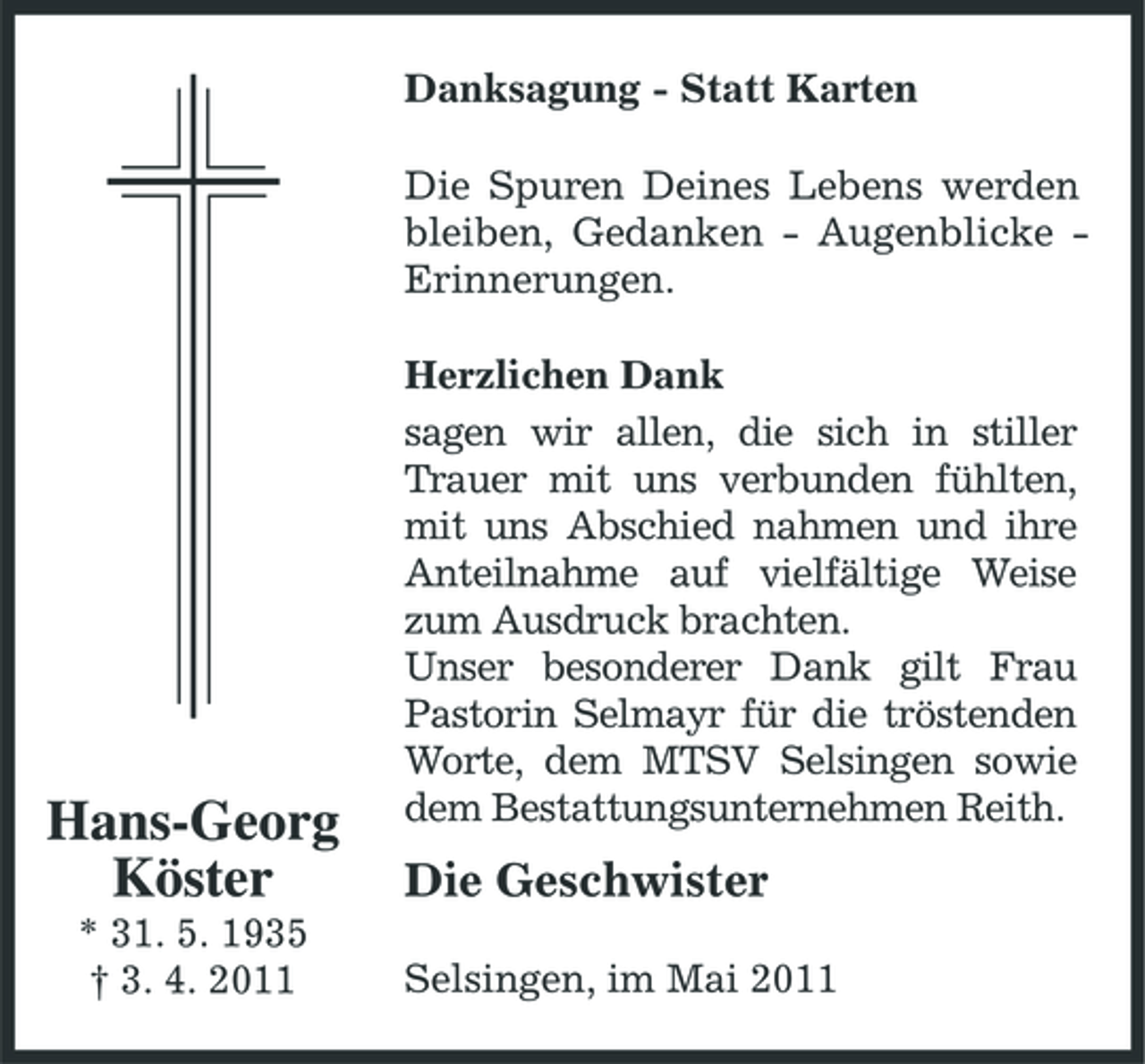 <p>Danksagung - Statt Karten Die Spuren Deines Lebens werden bleiben, Gedanken - Augenblicke Erinnerungen. Herzlichen Dank sagen wir allen, die sich in stiller Trauer mit uns verbunden fühlten, mit uns Abschied nahmen und ihre Anteilnahme auf vielfältige Weise zum Ausdruck brachten. Unser besonderer Dank gilt Frau Pastorin Selmayr für die tröstenden Worte, dem MTSV Selsingen sowie dem Bestattungsunternehmen Reith.</p><p>Hans-Georg Köster<br />* 31. 5. 1935 † 3. 4. 2011</p><p>Die Geschwister<br />Selsingen, im Mai 2011</p>