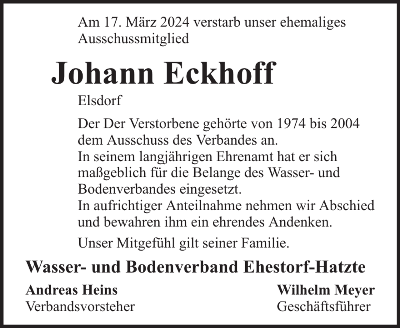 <p>Am 17. März 2024 verstarb unser ehemaliges<br />Ausschussmitglied</p><p>Johann Eckhoff<br />Elsdorf</p><p>Der Der Verstorbene gehörte von 1974 bis 2004<br />dem Ausschuss des Verbandes an.<br />In seinem langjährigen Ehrenamt hat er sich<br />maßgeblich für die Belange des Wasser- und<br />Bodenverbandes eingesetzt.<br />In aufrichtiger Anteilnahme nehmen wir Abschied<br />und bewahren ihm ein ehrendes Andenken.<br />Unser Mitgefühl gilt seiner Familie.</p><p>Wasser- und Bodenverband Ehestorf-Hatzte<br />Andreas Heins<br />Verbandsvorsteher</p><p>Wilhelm Meyer<br />Geschäftsführer</p>