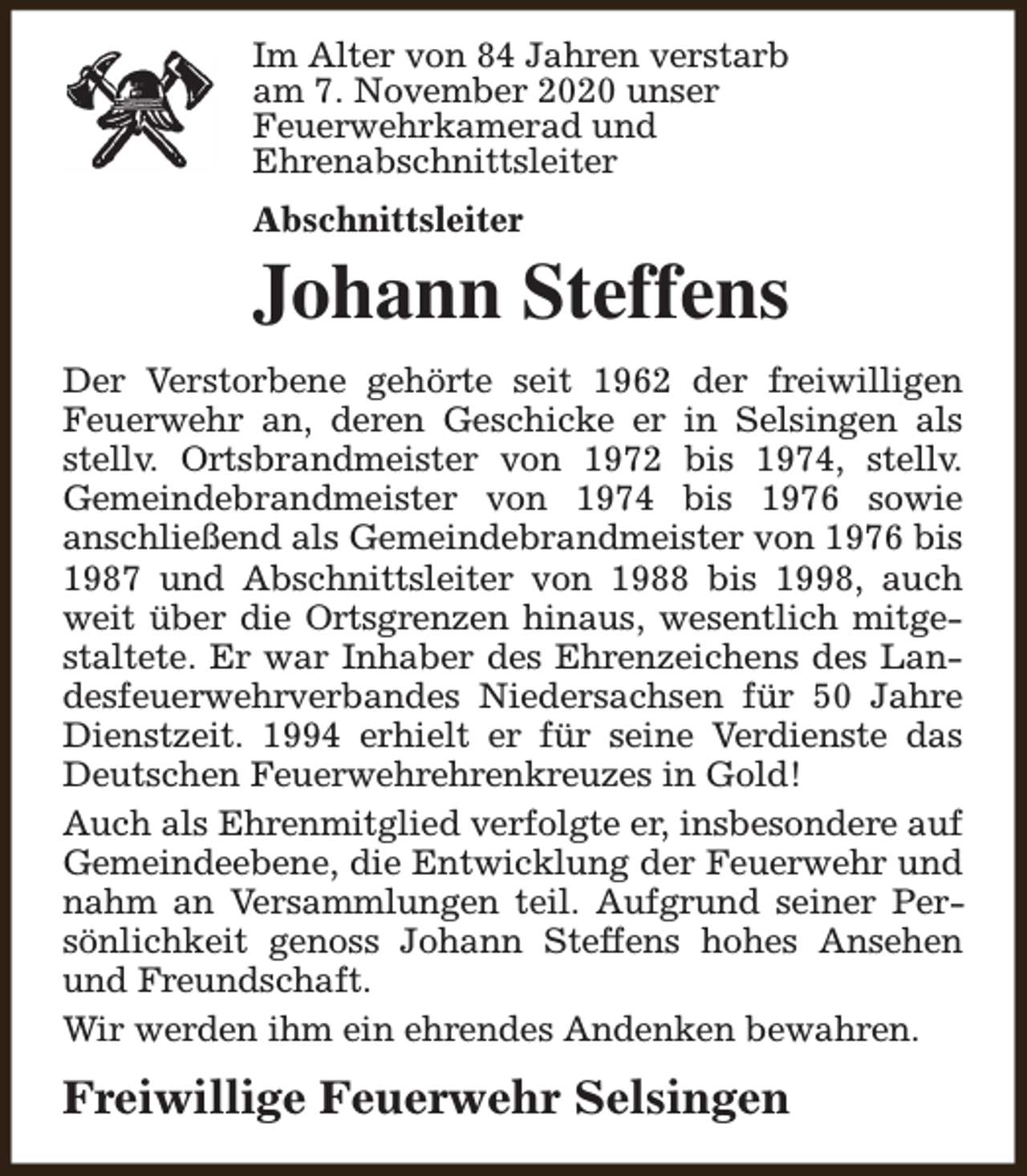 <p>Im Alter von 84 Jahren verstarb<br />am 7. November 2020 unser<br />Feuerwehrkamerad und<br />Ehrenabschnittsleiter<br />Abschnittsleiter</p><p>Johann Steffens<br />Der Verstorbene gehörte seit 1962 der freiwilligen<br />Feuerwehr an, deren Geschicke er in Selsingen als<br />stellv. Ortsbrandmeister von 1972 bis 1974, stellv.<br />Gemeindebrandmeister von 1974 bis 1976 sowie<br />anschließend als Gemeindebrandmeister von 1976 bis<br />1987 und Abschnittsleiter von 1988 bis 1998, auch<br />weit über die Ortsgrenzen hinaus, wesentlich mitgestaltete. Er war Inhaber des Ehrenzeichens des Landesfeuerwehrverbandes Niedersachsen für 50 Jahre<br />Dienstzeit. 1994 erhielt er für seine Verdienste das<br />Deutschen Feuerwehrehrenkreuzes in Gold!<br />Auch als Ehrenmitglied verfolgte er, insbesondere auf<br />Gemeindeebene, die Entwicklung der Feuerwehr und<br />nahm an Versammlungen teil. Aufgrund seiner Persönlichkeit genoss Johann Steffens hohes Ansehen<br />und Freundschaft.<br />Wir werden ihm ein ehrendes Andenken bewahren.</p><p>Freiwillige Feuerwehr Selsingen</p>