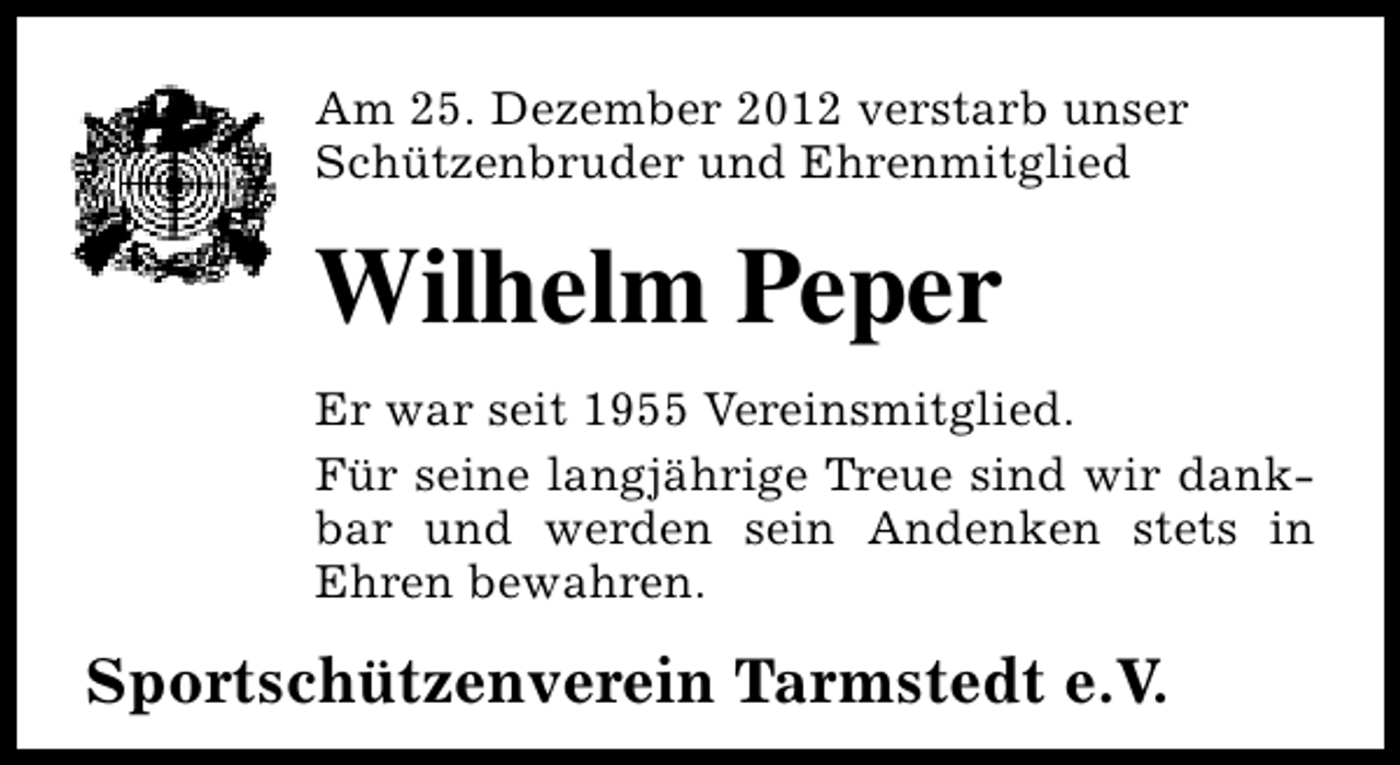 <p>Am 25. Dezember 2012 verstarb unser<br />Schützenbruder und Ehrenmitglied</p><p>Wilhelm Peper<br />Er war seit 1955 Vereinsmitglied.<br />Für seine langjährige Treue sind wir dankbar und werden sein Andenken stets in<br />Ehren bewahren.</p><p>Sportschützenverein Tarmstedt e.V.</p>