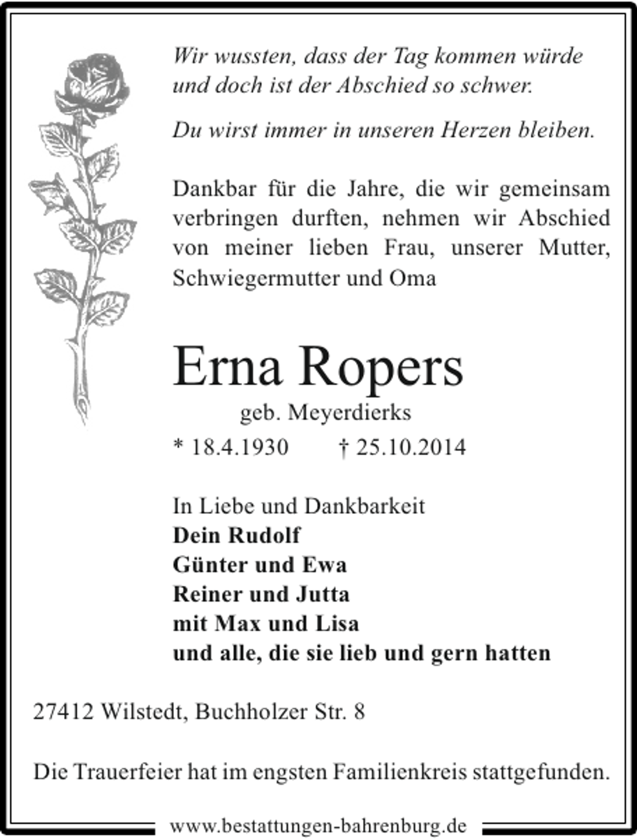 <p>Wir wussten, dass der Tag kommen würde<br />und doch ist der Abschied so schwer.<br />Du wirst immer in unseren Herzen bleiben.<br />Dankbar für die Jahre, die wir gemeinsam<br />verbringen durften, nehmen wir Abschied<br />von meiner lieben Frau, unserer Mutter,<br />Schwiegermutter und Oma</p><p>Erna Ropers</p><p>geb. Meyerdierks<br />* 18.4.1930<br />† 25.10.2014</p><p>In Liebe und Dankbarkeit<br />Dein Rudolf<br />Günter und Ewa<br />Reiner und Jutta<br />mit Max und Lisa<br />und alle, die sie lieb und gern hatten<br />27412 Wilstedt, Buchholzer Str. 8<br />Die Trauerfeier hat im engsten Familienkreis stattgefunden.<br />www.bestattungen-bahrenburg.de</p>
