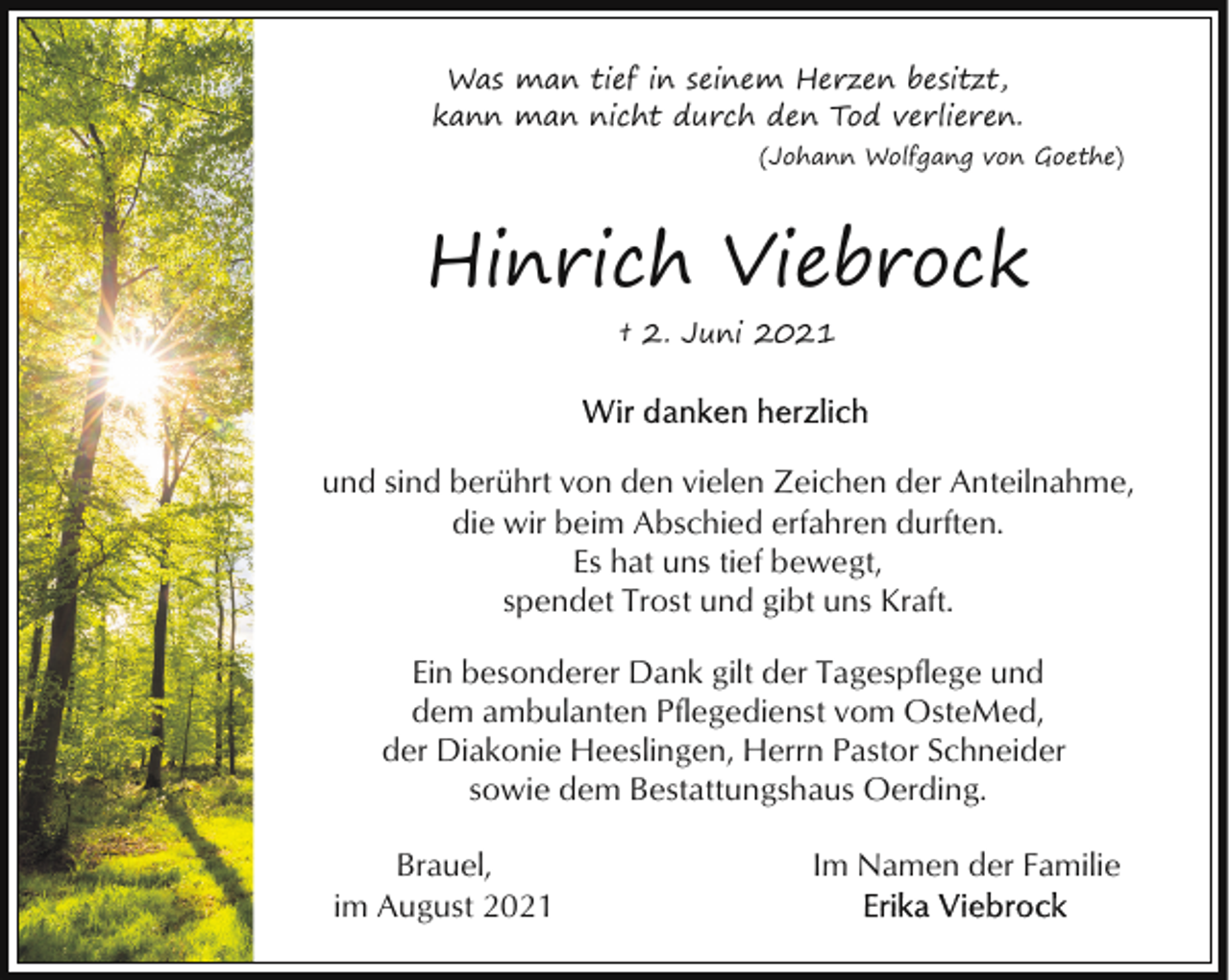 <p>Was man tief in seinem Herzen besitzt,<br />kann man nicht durch den Tod verlieren.<br />(Johann Wolfgang von Goethe)</p><p>Hinrich Viebrock<br />† 2. Juni 2021</p><p>und sind berührt von den vielen Zeichen der Anteilnahme,<br />die wir beim Abschied erfahren durften.<br />Es hat uns tief bewegt,<br />spendet Trost und gibt uns Kraft.<br />Ein besonderer Dank gilt der Tagespflege und<br />dem ambulanten Pflegedienst vom OsteMed,<br />der Diakonie Heeslingen, Herrn Pastor Schneider<br />sowie dem Bestattungshaus Oerding.<br />Brauel,<br />im August 2021</p><p>Im Namen der Familie</p>