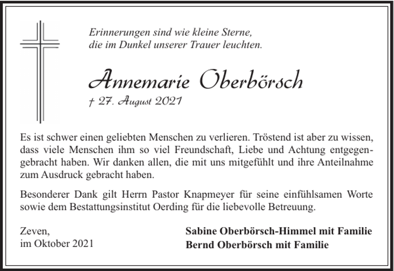 <p>Erinnerungen sind wie kleine Sterne,<br />die im Dunkel unserer Trauer leuchten.</p><p>Annemarie Oberbörsch</p><p>† 27. August 2021</p><p>Es ist schwer einen geliebten Menschen zu verlieren. Tröstend ist aber zu wissen,<br />dass viele Menschen ihm so viel Freundschaft, Liebe und Achtung entgegengebracht haben. Wir danken allen, die mit uns mitgefühlt und ihre Anteilnahme<br />zum Ausdruck gebracht haben.<br />Besonderer Dank gilt Herrn Pastor Knapmeyer für seine einfühlsamen Worte<br />sowie dem Bestattungsinstitut Oerding für die liebevolle Betreuung.<br />Zeven,<br />im Oktober 2021</p><p>Sabine Oberbörsch-Himmel mit Familie<br />Bernd Oberbörsch mit Familie</p>