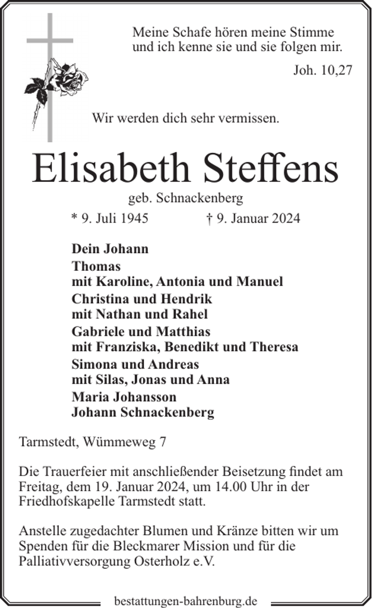 <p>Meine Schafe hören meine Stimme<br />und ich kenne sie und sie folgen mir.<br />Joh. 10,27<br />Wir werden dich sehr vermissen.</p><p>Elisabeth Steffens<br />geb. Schnackenberg<br />* 9. Juli 1945<br />† 9. Januar 2024<br />Dein Johann<br />Thomas<br />mit Karoline, Antonia und Manuel<br />Christina und Hendrik<br />mit Nathan und Rahel<br />Gabriele und Matthias<br />mit Franziska, Benedikt und Theresa<br />Simona und Andreas<br />mit Silas, Jonas und Anna<br />Maria Johansson<br />Johann Schnackenberg<br />Tarmstedt, Wümmeweg 7<br />Die Trauerfeier mit anschließender Beisetzung findet am<br />Freitag, dem 19. Januar 2024, um 14.00 Uhr in der<br />Friedhofskapelle Tarmstedt statt.<br />Anstelle zugedachter Blumen und Kränze bitten wir um<br />Spenden für die Bleckmarer Mission und für die<br />Palliativversorgung Osterholz e.V.<br />bestattungen-bahrenburg.de</p>