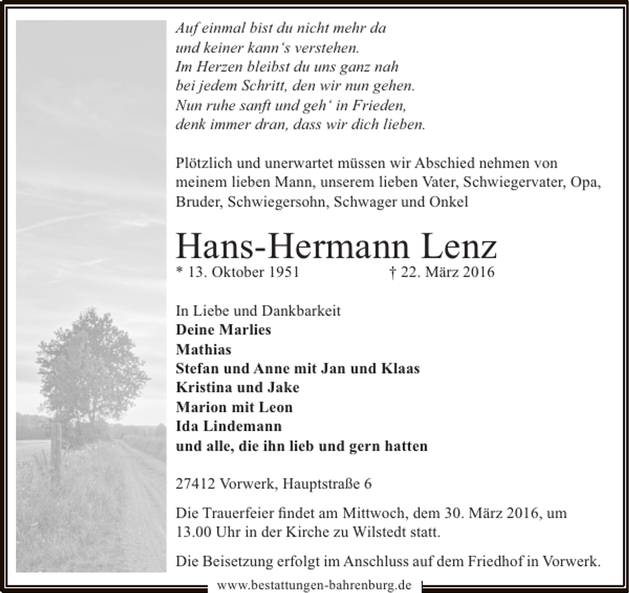 <p>Auf einmal bist du nicht mehr da<br />und keiner kann‘s verstehen.<br />Im Herzen bleibst du uns ganz nah<br />bei jedem Schritt, den wir nun gehen.<br />Nun ruhe sanft und geh‘ in Frieden,<br />denk immer dran, dass wir dich lieben.<br />Plötzlich und unerwartet müssen wir Abschied nehmen von<br />meinem lieben Mann, unserem lieben Vater, Schwiegervater, Opa,<br />Bruder, Schwiegersohn, Schwager und Onkel</p><p>Hans-Hermann Lenz<br />* 13. Oktober 1951</p><p>† 22. März 2016</p><p>In Liebe und Dankbarkeit<br />Deine Marlies<br />Mathias<br />Stefan und Anne mit Jan und Klaas<br />Kristina und Jake<br />Marion mit Leon<br />Ida Lindemann<br />und alle, die ihn lieb und gern hatten<br />27412 Vorwerk, Hauptstraße 6<br />Die Trauerfeier ﬁndet am Mittwoch, dem 30. März 2016, um<br />13.00 Uhr in der Kirche zu Wilstedt statt.<br />Die Beisetzung erfolgt im Anschluss auf dem Friedhof in Vorwerk.<br />www.bestattungen-bahrenburg.de</p>