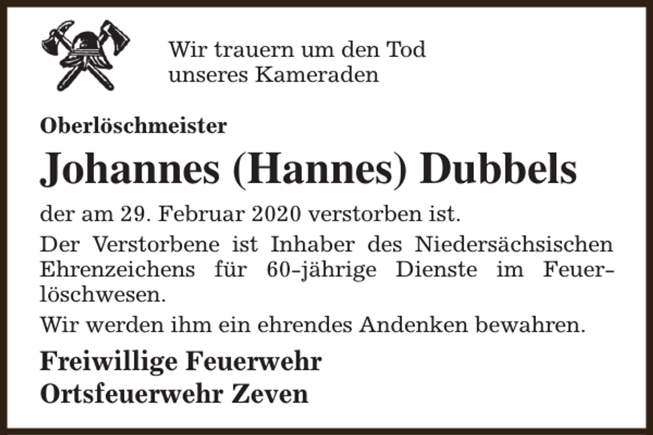<p>Wir trauern um den Tod<br />unseres Kameraden<br />Oberlöschmeister</p><p>Johannes (Hannes) Dubbels<br />der am 29. Februar 2020 verstorben ist.<br />Der Verstorbene ist Inhaber des Niedersächsischen<br />Ehrenzeichens für 60-jährige Dienste im Feuerlöschwesen.<br />Wir werden ihm ein ehrendes Andenken bewahren.</p><p>Freiwillige Feuerwehr<br />Ortsfeuerwehr Zeven</p>