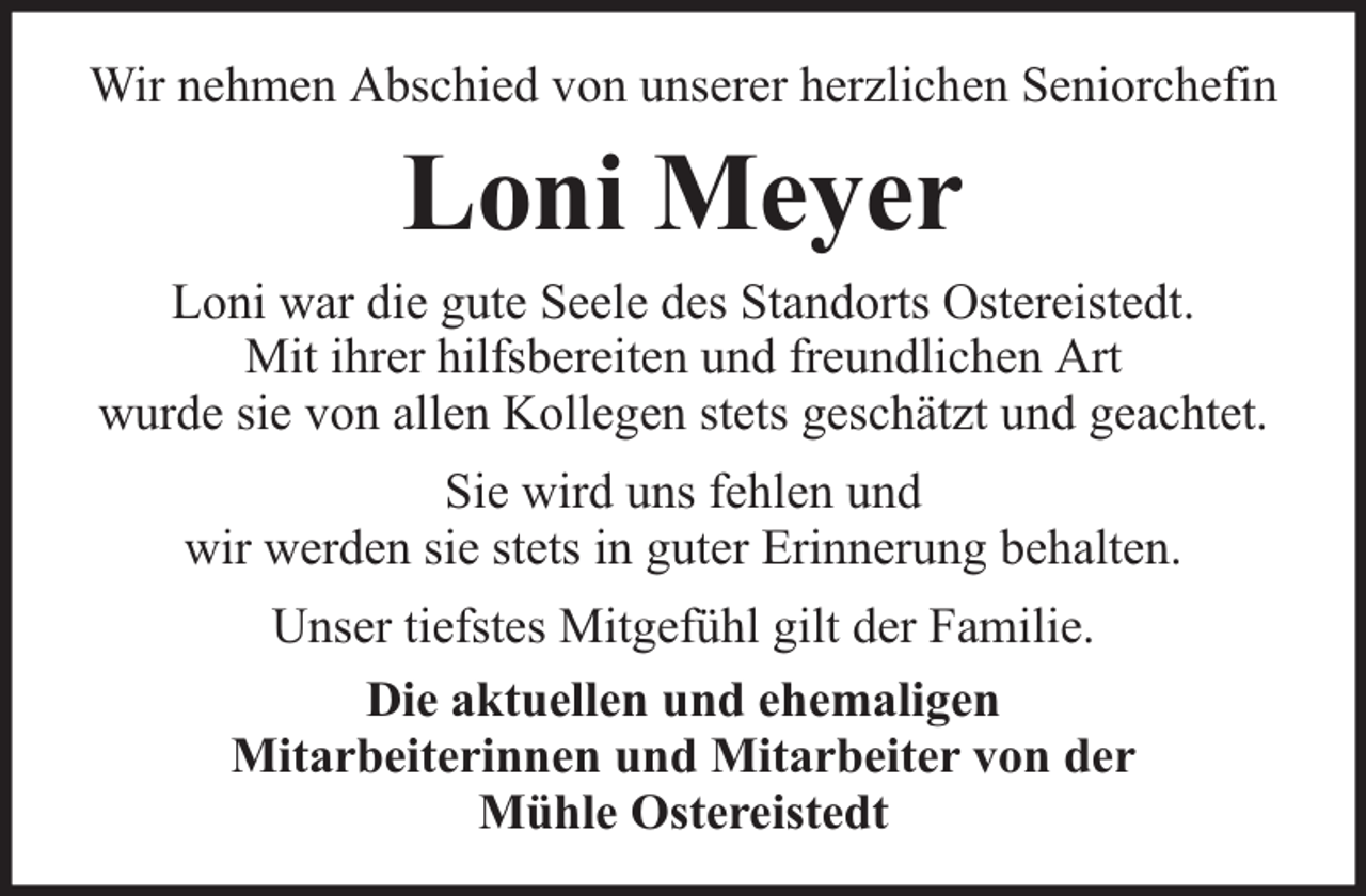 <p>Wir nehmen Abschied von unserer herzlichen Seniorchefin</p><p>Loni Meyer<br />Loni war die gute Seele des Standorts Ostereistedt.<br />Mit ihrer hilfsbereiten und freundlichen Art<br />wurde sie von allen Kollegen stets geschätzt und geachtet.<br />Sie wird uns fehlen und<br />wir werden sie stets in guter Erinnerung behalten.<br />Unser tiefstes Mitgefühl gilt der Familie.<br />Die aktuellen und ehemaligen<br />Mitarbeiterinnen und Mitarbeiter von der<br />Mühle Ostereistedt</p>
