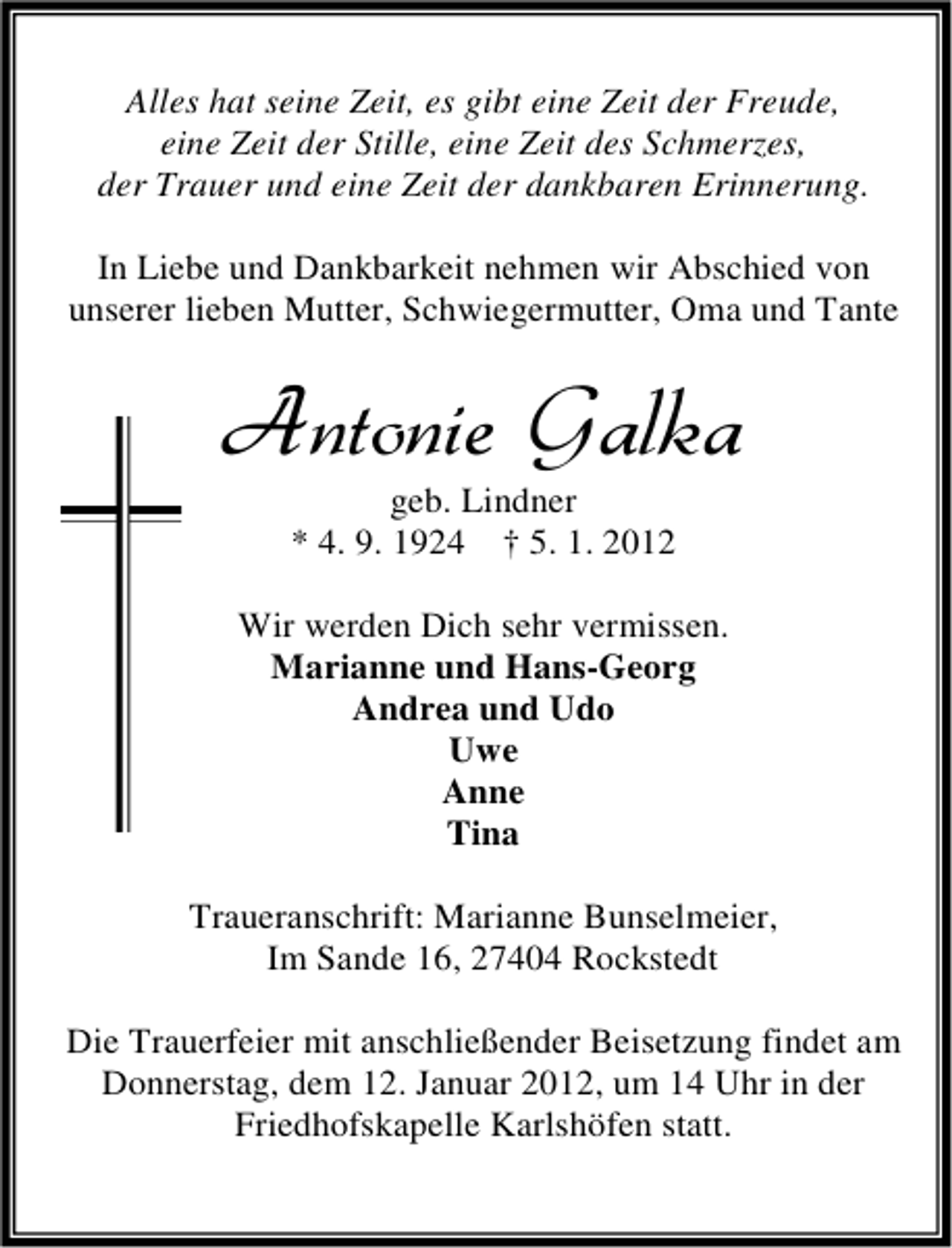 <p>Alles hat seine Zeit, es gibt eine Zeit der Freude,<br />eine Zeit der Stille, eine Zeit des Schmerzes,<br />der Trauer und eine Zeit der dankbaren Erinnerung.<br />In Liebe und Dankbarkeit nehmen wir Abschied von<br />unserer lieben Mutter, Schwiegermutter, Oma und Tante</p><p>Antonie Galka<br />geb. Lindner<br />* 4. 9. 1924 † 5. 1. 2012</p><p>Wir werden Dich sehr vermissen.<br />Marianne und Hans-Georg<br />Andrea und Udo<br />Uwe<br />Anne<br />Tina<br />Traueranschrift: Marianne Bunselmeier,<br />Im Sande 16, 27404 Rockstedt<br />Die Trauerfeier mit anschließender Beisetzung findet am<br />Donnerstag, dem 12. Januar 2012, um 14 Uhr in der<br />Friedhofskapelle Karlshöfen statt.</p>