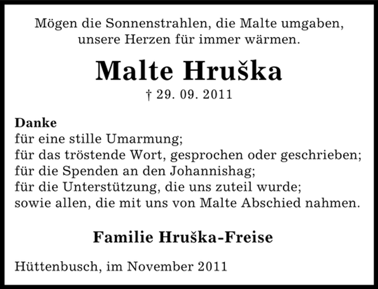<p>Mögen die Sonnenstrahlen, die Malte umgaben,<br />unsere Herzen für immer wärmen.</p><p>Malte Hruška<br />† 29. 09. 2011<br />Danke<br />für eine stille Umarmung;<br />für das tröstende Wort, gesprochen oder geschrieben;<br />für die Spenden an den Johannishag;<br />für die Unterstützung, die uns zuteil wurde;<br />sowie allen, die mit uns von Malte Abschied nahmen.</p><p>Familie Hruška-Freise<br />Hüttenbusch, im November 2011</p>
