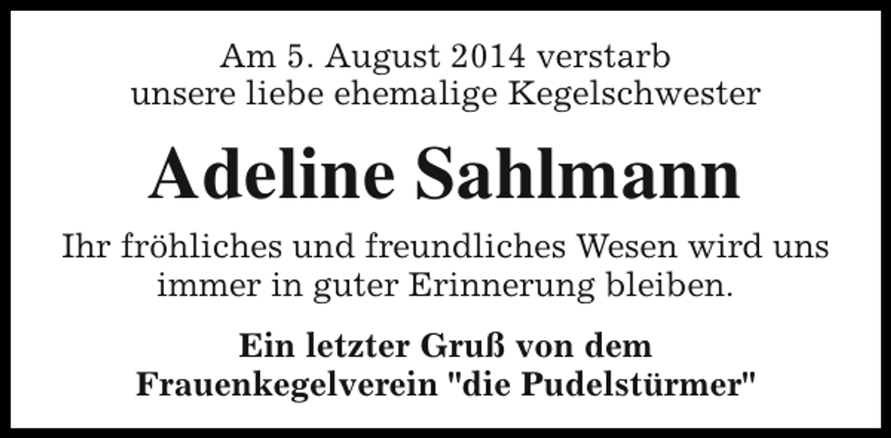 <p>Am 5. August 2014 verstarb<br />unsere liebe ehemalige Kegelschwester</p><p>Adeline Sahlmann<br />Ihr fröhliches und freundliches Wesen wird uns<br />immer in guter Erinnerung bleiben.<br />Ein letzter Gruß von dem<br />Frauenkegelverein "die Pudelstürmer"</p>