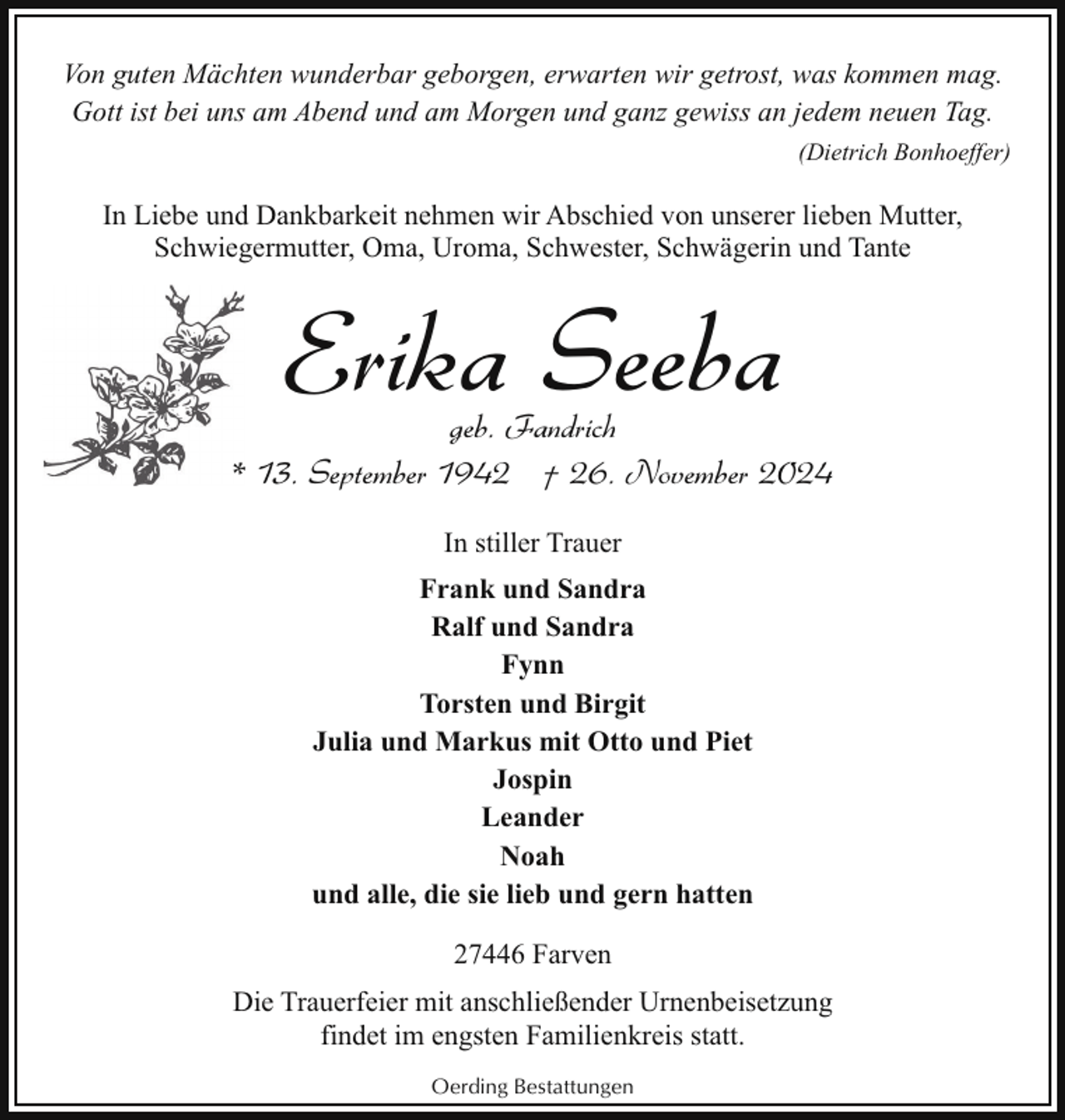 <p>Von guten Mächten wunderbar geborgen, erwarten wir getrost, was kommen mag.<br />Gott ist bei uns am Abend und am Morgen und ganz gewiss an jedem neuen Tag.<br />(Dietrich Bonhoeffer)</p><p>In Liebe und Dankbarkeit nehmen wir Abschied von unserer lieben Mutter,<br />Schwiegermutter, Oma, Uroma, Schwester, Schwägerin und Tante</p><p>Erika Seeba</p><p>geb. Fandrich<br />* 13. September 1942 † 26. November 2024<br />In stiller Trauer<br />Frank und Sandra<br />Ralf und Sandra<br />Fynn<br />Torsten und Birgit<br />Julia und Markus mit Otto und Piet<br />Jospin<br />Leander<br />Noah<br />und alle, die sie lieb und gern hatten<br />27446 Farven<br />Die Trauerfeier mit anschließender Urnenbeisetzung<br />findet im engsten Familienkreis statt.<br />Oerding Bestattungen</p>