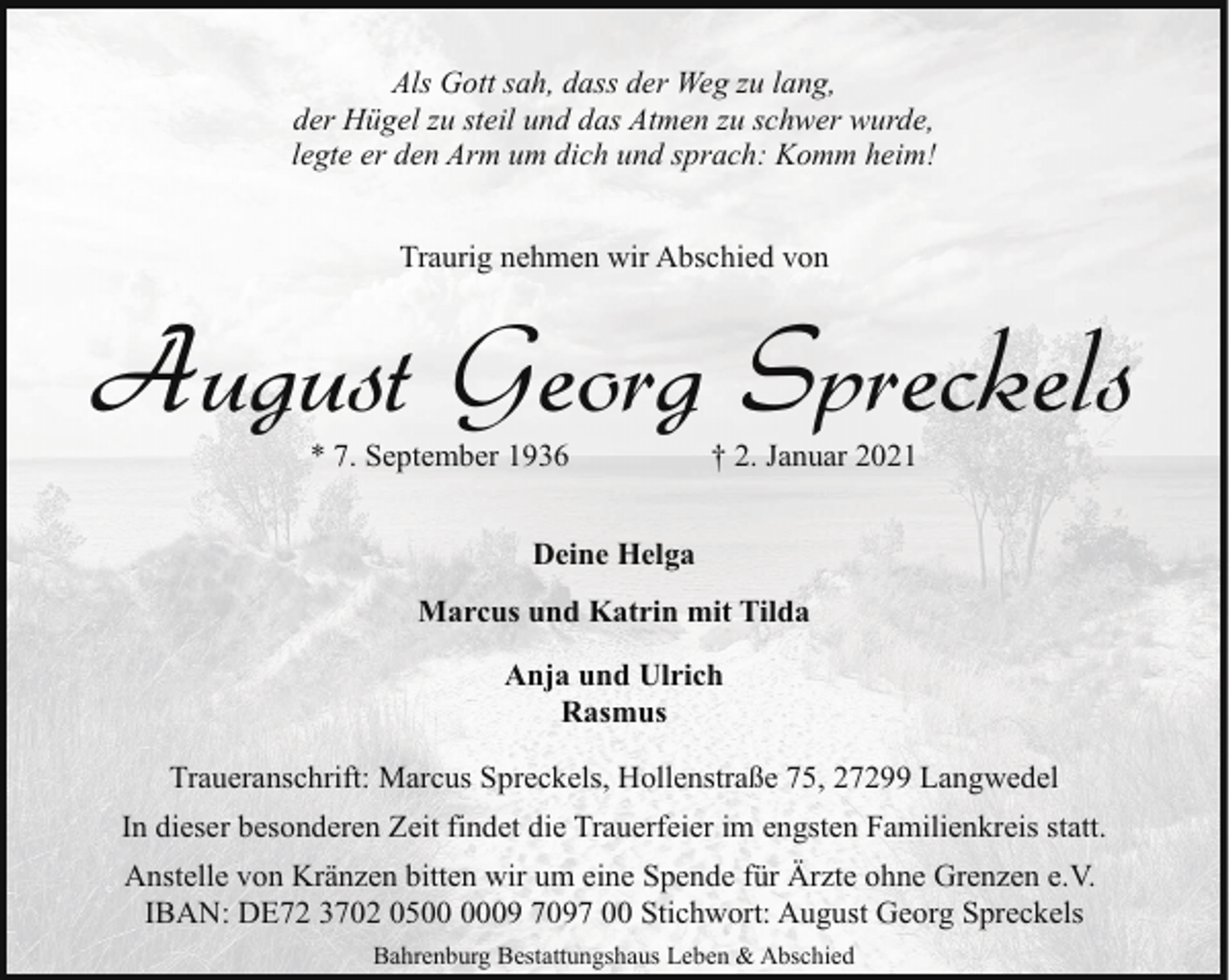 <p>Als Gott sah, dass der Weg zu lang,<br />der Hügel zu steil und das Atmen zu schwer wurde,<br />legte er den Arm um dich und sprach: Komm heim!<br />Traurig nehmen wir Abschied von</p><p>August Georg Spreckels<br />* 7. September 1936</p><p>† 2. Januar 2021</p><p>Deine Helga<br />Marcus und Katrin mit Tilda<br />Anja und Ulrich<br />Rasmus<br />Traueranschrift: Marcus Spreckels, Hollenstraße 75, 27299 Langwedel<br />In dieser besonderen Zeit findet die Trauerfeier im engsten Familienkreis statt.<br />Anstelle von Kränzen bitten wir um eine Spende für Ärzte ohne Grenzen e.V.<br />IBAN: DE72 3702 0509 7097 00 Stichwort: August Georg Spreckels<br />Bahrenburg Bestattungshaus Leben &amp; Abschied</p>