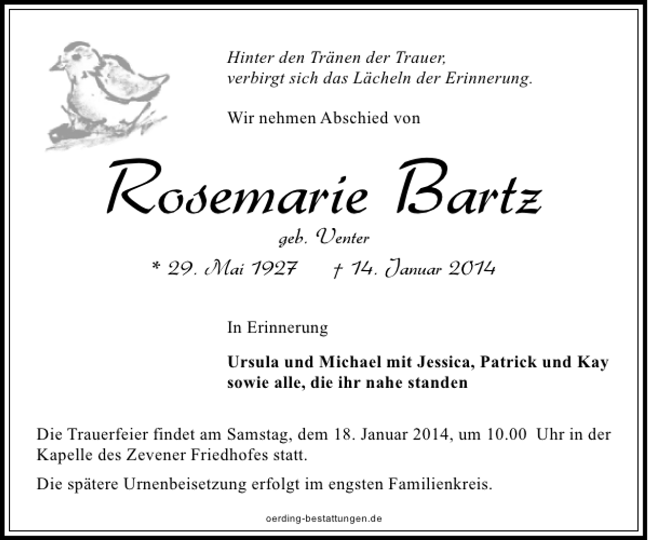 <p>Hinter den Tränen der Trauer,<br />verbirgt sich das Lächeln der Erinnerung.<br />Wir nehmen Abschied von</p><p>Rosemarie Bartz<br />geb. Venter<br />* 29. Mai 1927<br />† 14. Januar 2014<br />In Erinnerung<br />Ursula und Michael mit Jessica, Patrick und Kay<br />sowie alle, die ihr nahe standen<br />Die Trauerfeier findet am Samstag, dem 18. Januar 2014, um 10.00 Uhr in der<br />Kapelle des Zevener Friedhofes statt.<br />Die spätere Urnenbeisetzung erfolgt im engsten Familienkreis.<br />oerding-bestattungen.de</p>