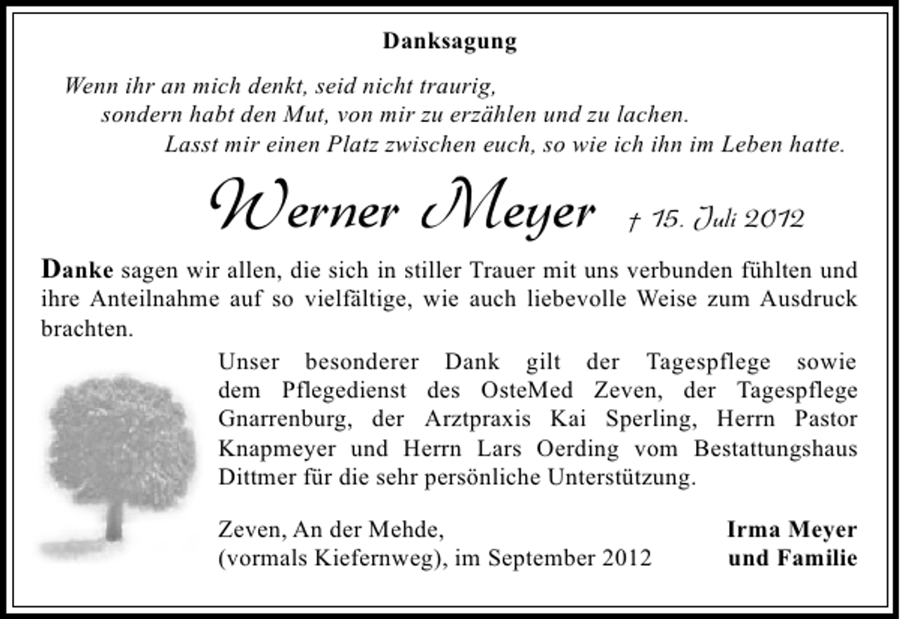 <p>Danksagung<br />Wenn ihr an mich denkt, seid nicht traurig,<br />sondern habt den Mut, von mir zu erzählen und zu lachen.<br />Lasst mir einen Platz zwischen euch, so wie ich ihn im Leben hatte.</p><p>Werner Meyer</p><p>† 15. Juli 2012</p><p>Danke sagen wir allen, die sich in stiller Trauer mit uns verbunden fühlten und</p><p>ihre Anteilnahme auf so vielfältige, wie auch liebevolle Weise zum Ausdruck<br />brachten.<br />Unser besonderer Dank gilt der Tagespflege sowie<br />dem Pflegedienst des OsteMed Zeven, der Tagespflege<br />Gnarrenburg, der Arztpraxis Kai Sperling, Herrn Pastor<br />Knapmeyer und Herrn Lars Oerding vom Bestattungshaus<br />Dittmer für die sehr persönliche Unterstützung.<br />Zeven, An der Mehde,<br />(vormals Kiefernweg), im September 2012</p><p>Irma Meyer<br />und Familie</p>