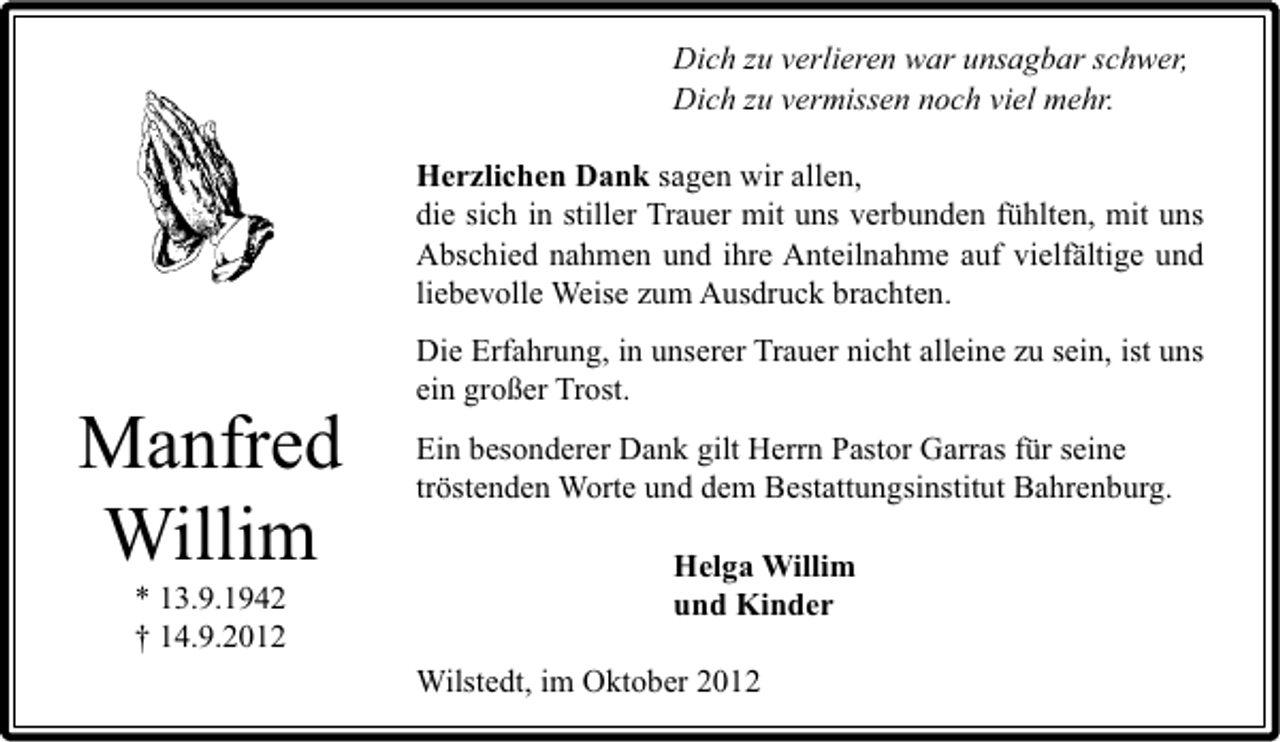 <p>Dich zu verlieren war unsagbar schwer,<br />Dich zu vermissen noch viel mehr.<br />Herzlichen Dank sagen wir allen,<br />die sich in stiller Trauer mit uns verbunden fühlten, mit uns<br />Abschied nahmen und ihre Anteilnahme auf vielfältige und<br />liebevolle Weise zum Ausdruck brachten.</p><p>Manfred<br />Willim<br />* 13.9.1942<br />† 14.9.2012</p><p>Die Erfahrung, in unserer Trauer nicht alleine zu sein, ist uns<br />ein großer Trost.<br />Ein besonderer Dank gilt Herrn Pastor Garras für seine<br />tröstenden Worte und dem Bestattungsinstitut Bahrenburg.<br />Helga Willim<br />und Kinder<br />Wilstedt, im Oktober 2012</p>
