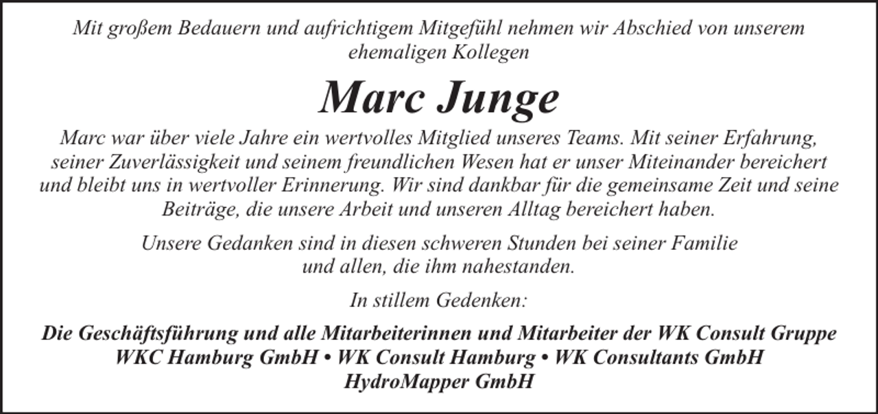 <p>Mit großem Bedauern und aufrichtigem Mitgefühl nehmen wir Abschied von unserem<br />ehemaligen Kollegen</p><p>Marc Junge</p><p>Marc war über viele Jahre ein wertvolles Mitglied unseres Teams. Mit seiner Erfahrung,<br />seiner Zuverlässigkeit und seinem freundlichen Wesen hat er unser Miteinander bereichert<br />und bleibt uns in wertvoller Erinnerung. Wir sind dankbar für die gemeinsame Zeit und seine<br />Beiträge, die unsere Arbeit und unseren Alltag bereichert haben.<br />Unsere Gedanken sind in diesen schweren Stunden bei seiner Familie<br />und allen, die ihm nahestanden.<br />In stillem Gedenken:<br />Die Geschäftsführung und alle Mitarbeiterinnen und Mitarbeiter der WK Consult Gruppe<br />WKC Hamburg GmbH • WK Consult Hamburg • WK Consultants GmbH<br />HydroMapper GmbH</p>