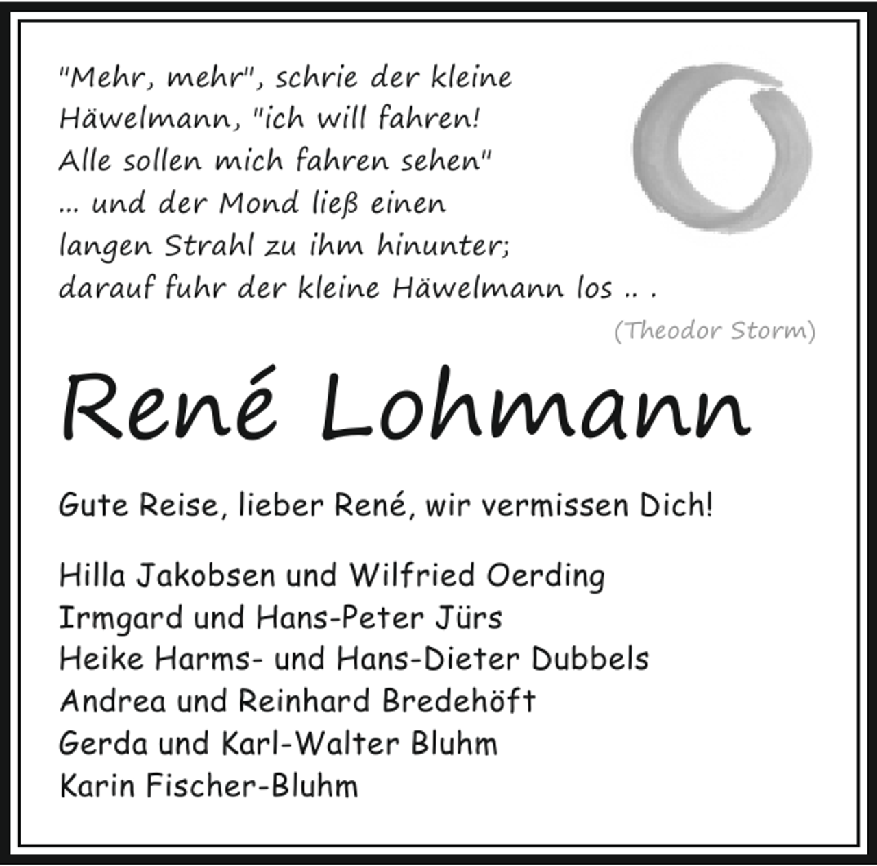 <p>"Mehr, mehr", schrie der kleine<br />Häwelmann, "ich will fahren!<br />Alle sollen mich fahren sehen"<br />... und der Mond ließ einen<br />langen Strahl zu ihm hinunter;<br />darauf fuhr der kleine Häwelmann los .. .<br />(Theodor Storm)</p><p>René Lohmann<br />Gute Reise, lieber René, wir vermissen Dich!<br />Hilla Jakobsen und Wilfried Oerding<br />Irmgard und Hans-Peter Jürs<br />Heike Harms- und Hans-Dieter Dubbels<br />Andrea und Reinhard Bredehöft<br />Gerda und Karl-Walter Bluhm<br />Karin Fischer-Bluhm</p>