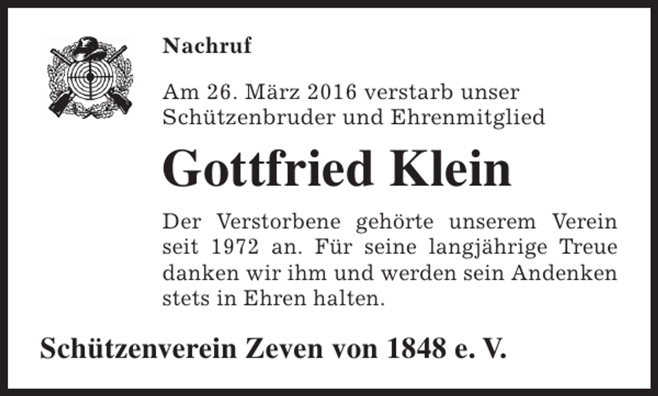<p>Nachruf<br />Am 26. März 2016 verstarb unser<br />Schützenbruder und Ehrenmitglied</p><p>Gottfried Klein<br />Der Verstorbene gehörte unserem Verein<br />seit 1972 an. Für seine langjährige Treue<br />danken wir ihm und werden sein Andenken<br />stets in Ehren halten.</p><p>Schützenverein Zeven von 1848 e. V.</p>